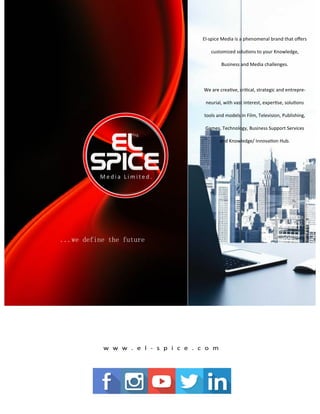 El-spice Media is a phenomenal brand that offers
customized solutions to your Knowledge,
Business and Media challenges.
We are creative, critical, strategic and entrepre-
neurial, with vast interest, expertise, solutions
tools and models in Film, Television, Publishing,
Games, Technology, Business Support Services
and Knowledge/ Innovation Hub.
...we define the future
 