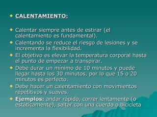 CALENTAMIENTO: Calentar siempre antes de estirar (el calentamiento es fundamental).  Calentando se reduce el riesgo de lesiones y se incrementa la flexibilidad.  El objetivo es elevar la temperatura corporal hasta el punto de empezar a transpirar.  Debe durar un mínimo de 10 minutos y puede llegar hasta los 30 minutos, por lo que 15 o 20 minutos es perfecto.  Debe hacer un calentamiento con movimientos repetitivos y suaves.  Ejemplos:  andar rápido, correr lentamente (o estáticamente), saltar con una cuerda o bicicleta 
