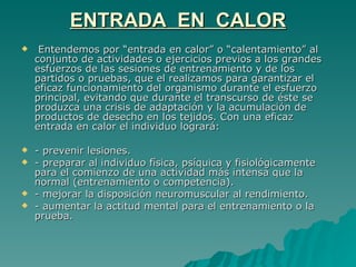 ENTRADA  EN  CALOR Entendemos por “entrada en calor” o “calentamiento” al conjunto de actividades o ejercicios previos a los grandes esfuerzos de las sesiones de entrenamiento y de los partidos o pruebas, que el realizamos para garantizar el eficaz funcionamiento del organismo durante el esfuerzo principal, evitando que durante el transcurso de éste se produzca una crisis de adaptación y la acumulación de productos de desecho en los tejidos. Con una eficaz entrada en calor el individuo logrará: - prevenir lesiones. - preparar al individuo física, psíquica y fisiológicamente para el comienzo de una actividad más intensa que la normal (entrenamiento o competencia). - mejorar la disposición neuromuscular al rendimiento. - aumentar la actitud mental para el entrenamiento o la prueba. 
