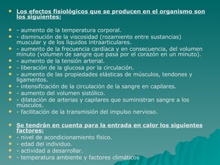 Los efectos fisiológicos que se producen en el organismo son los siguientes: - aumento de la temperatura corporal. - disminución de la viscosidad (rozamiento entre sustancias) muscular y de los líquidos intraarticulares. - aumento de la frecuencia cardíaca y en consecuencia, del volumen minuto (volumen de sangre que pasa por el corazón en un minuto). - aumento de la tensión arterial. - liberación de la glucosa por la circulación. - aumento de las propiedades elásticas de músculos, tendones y ligamentos. - intensificación de la circulación de la sangre en capilares. - aumento del volumen sistólico. - dilatación de arterias y capilares que suministran sangre a los músculos. - facilitación de la transmisión del impulso nervioso. Se tendrán en cuenta para la entrada en calor los siguientes factores: - nivel de acondicionamiento físico. - edad del individuo. - actividad a desarrollar. - temperatura ambiente y factores climáticos 