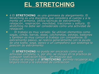EL  STRETCHING  El  STRETCHING   es una gimnasia de alargamiento. El Stretching es una disciplina que considera al cuerpo y a la mente en armonía. Utiliza técnicas de estiramiento, relajación, respiración, movilidad, tracciones y soltura.  El stretching no debe ser considerado como una actividad de relajación. El trabajo es muy variado. Se utilizan elementos como sogas, cintas, barras, steps, colchonetas, pelotas, bastones y también es muy común el trabajo con compañeros. El estiramiento pasivo, se realiza generalmente con la ayuda de una toalla, soga, apoyo o un compañero que sostenga la posición de estiramiento.   El  STRETCHING  no puede ser encarado como una actividad completa, y, por ello, se incluye en la práctica de cualquier realización física.  Un músculo que trabaja se encoge y el  STRETCHING   permite recuperar su largura inicial y la velocidad de contracción 
