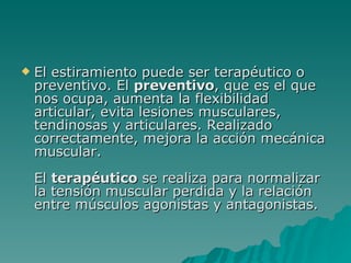 El estiramiento puede ser terapéutico o preventivo. El  preventivo , que es el que nos ocupa, aumenta la flexibilidad articular, evita lesiones musculares, tendinosas y articulares. Realizado correctamente, mejora la acción mecánica muscular. El  terapéutico  se realiza para normalizar la tensión muscular perdida y la relación entre músculos agonistas y antagonistas. 