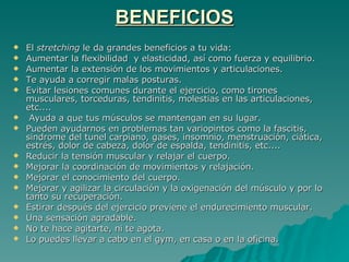 BENEFICIOS El  stretching  le da grandes beneficios a tu vida:  Aumentar la flexibilidad  y elasticidad, así como fuerza y equilibrio.  Aumentar la extensión de los movimientos y articulaciones.  Te ayuda a corregir malas posturas. Evitar lesiones comunes durante el ejercicio, como tirones musculares, torceduras, tendinitis, molestias en las articulaciones, etc.... Ayuda a que tus músculos se mantengan en su lugar. Pueden ayudarnos en problemas tan variopintos como la fascitis, sindrome del tunel carpiano, gases, insomnio, menstruación, ciática, estrés, dolor de cabeza, dolor de espalda, tendinitis, etc....  Reducir la tensión muscular y relajar el cuerpo.  Mejorar la coordinación de movimientos y relajación.  Mejorar el conocimiento del cuerpo.  Mejorar y agilizar la circulación y la oxigenación del músculo y por lo tanto su recuperación.  Estirar después del ejercicio previene el endurecimiento muscular.  Una sensación agradable.  No te hace agitarte, ni te agota. Lo puedes llevar a cabo en el gym, en casa o en la oficina. 