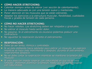 CÓMO HACER STRETCHING: Calentar siempre antes de estirar (ver sección de calentamiento).  La manera adecuada es con una tensión suave y mantenida.  Poner atención en los músculos que se están estirando.  Adaptar los ejercicios a la estructura muscular, flexibilidad, cualidades físicas y grados de tensión de cada persona.  CÓMO NO HACER STRETCHING: No hacer rebotes. Los stretching deben ser relajados y graduales.  No estirar el músculo hasta sentir dolor.  No pasarse. Si el estiramiento es excesivo podemos poducir una contractura.  No aguantar la respiración durante el estiramiento.  RESPIRACIÓN: Debe de ser lenta, rítmica y controlada.  Si se ésta doblando hacia adelante para estirar un músculo, se espirará mientras se hace este movimiento y después, durante el estiramiento, respiraremos despacio.  No se debe cortar la respiración mientras se mantiene la tensión del músculo.  Si esta posición impide respirar con naturalidad es que no se está relajado. Debemos disminuir la tensión, hasta que se pueda respirar con naturalidad.  