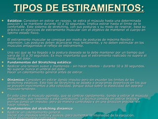 TIPOS DE ESTIRAMIENTOS: Estático:  Consisten en estirar en reposo, se estira el músculo hasta una determinada posición y se mantiene durante 10 a 30 segundos. Implica estirar hasta el límite de lo confortable. Este sistema de stretching, con sus posturas y su modo de respirar, basa su práctica en ejercicios de estiramiento muscular con el objetivo de mantener el cuerpo en óptimo estado físico. El estiramiento muscular se consigue por medio de posturas de máxima flexión o extensión. Las posturas deben alcanzarse muy lentamente, y no deben estimular en los músculos antagonistas el reflejo de estiramiento. Una vez que se ha llegado a la postura deseada se la debe mantener por un tiempo que varía de 10 a 30 segundos. Es muy importante que el estiramiento realizado no supere el límite del dolor. Fundamentos del Stretching estático : Realizar una tensión suave y mantenida - sin hacer rebotes - durante 10 a 30 segundos.  No superar nunca el umbral del dolor.  Hacer un calentamiento general antes de estirar.  Dinámico:  Consisten en estirar dando impulso pero sin exceder los limites de los stretching estáticos. Este tipo de Stretching se adapta a programas deportivos en los que se preveen movimientos a alta velocidad, porque actúa sobre la elasticidad del aparato músculo-tendíneo. En este caso el músculo agonista, que se contrae rápidamente, tiende a estirar al músculo antagonista, que responde a esta contracción. La técnica consiste en estirar brazos y piernas dando un impulso, pero de manera controlada y en una dirección precisa; sin hacer rebotes. Fundamentos del stretching dinámico : Realizar un calentamiento general.  Iniciar con impulsos lentos y suaves, para aumentar la intensidad de la ejecución. Hacer movimientos controlados.  