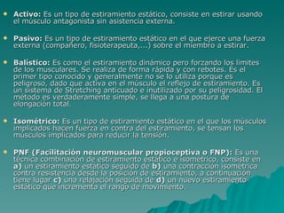 Activo:  Es un tipo de estiramiento estático, consiste en estirar usando el músculo antagonista sin asistencia externa.  Pasivo:  Es un tipo de estiramiento estático en el que ejerce una fuerza externa (compañero, fisioterapeuta,...) sobre el miembro a estirar.  Balístico:  Es como el estiramiento dinámico pero forzando los limites de los musculares. Se realiza de forma rápida y con rebotes. Es el primer tipo conocido y generalmente no se lo utiliza porque es peligroso, dado que activa en el músculo el reflejo de estiramiento. Es un sistema de Stretching anticuado e inutilizado por su peligrosidad. El método es verdaderamente simple, se llega a una postura de elongación total. Isométrico:  Es un tipo de estiramiento estático en el que los músculos implicados hacen fuerza en contra del estiramiento, se tensan los músculos implicados para reducir la tensión.  PNF (Facilitación neuromuscular propioceptiva o FNP):  Es una técnica combinación de estiramiento estático e isométrico, consiste en  a)  un estiramiento estático seguido de  b)  una contracción isométrica contra resistencia desde la posición de estiramiento, a continuación tiene lugar  c)  una relajación seguida de  d)  un nuevo estiramiento estático que incrementa el rango de movimiento.  