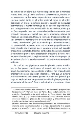 Silva, Ludovico - El sueño Insomne - 10
de cambio es un hecho que hubo de expandirse con el mercado
mismo. Esto tuvo, y tiene, profundas consecuencias, no sólo en
las economías de los países dependientes sino en toda su es-
tructura social, tanto en el orden material como en el orden
espiritual. En el orden material ocurre la succión de la riqueza
patrimonial y la fuerza de trabajo de los pueblos dependientes,
y la consiguiente miseria e involución de los mismos, dado que
las fuerzas productivas son empleadas fundamentalmente para
producir ciegamente capital que, en el momento mismo de
nacer, es ya extranjero. O sea, la fuerza de trabajo de estos paí-
ses, entrando a formar parte de una división internacional del
trabajo, se convirtió a gran escala en lo que se ha denominado
un proletariado externo, esto es, externo geográficamente,
pero situado sin embargo en el corazón mismo del aparato
productivo capitalista. Ingentes cantidades de plusvalía laboral,
y de materias primas cuya elaboración produciría a su vez nue-
va plusvalía mediante la explotación del proletariado propio de
los países céntricos, conformaron el crecimiento acelerado del
sistema.
Se creó así una gigantesca zona del planeta puesta a traba-
jar, en las peores condiciones, al servicio de otra parte de
aquél. Lógicamente, esta condición material fue engendrando
progresivamente su expresión ideológica. Para que un sistema
material como el capitalismo pueda sostenerse es preciso que
haya en explotadores y explotados una ideología que justifique
idealmente al sistema.4
4
"La colonización produce a los colonos de la misma manera que produce a
los colonizados". (Mernmi, citado por Renate Zahar en Colonialismo y ena-
jenación—Contribución a la teoría política de Frantz Fanon. Siglo XXI,
México, 1970, p. 31) Comenta acertadamente Zahar: "La brutal explota-
ción hace necesarios procesos de racionalización y encubrimiento que
transforman tanto al colono como al colonizador"
Para el colonizador el asunto es claro:
Sartre ha expresado este fenómeno singularmente: "Es así como el colo-
nialismo, como sistema material en el campo práctico-inerte de la coloni-
zación o, si se prefiere, como interés común de los colonos, produce su
 
