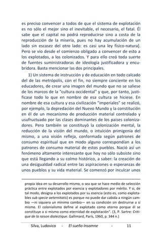 Silva, Ludovico - El sueño Insomne - 11
es preciso convencer a todos de que el sistema de explotación
es no sólo el mejor sino el inevitable, el necesario, el fatal. Él
sabe que el capital no podrá reproducirse sino a costa de la
reproducción de la miseria, pues no hay acumulación de un
lado sin escasez del otro lado: es casi una ley físico-natura].
Pero se vio desde el comienzo obligado a convencer de esto a
los explotados, a los colonizados. Y para ello creó toda suerte
de fuentes suministradoras de ideología justificadora y encu-
bridora. Basta mencionar las dos principales.
1) Un sistema de instrucción y de educación en todo calcado
del de las metrópolis, con el fin, no siempre conciente en los
educadores, de crear una imagen del mundo que no se saliese
de los marcos de la "cultura occidental" y que, por tanto, justi-
ficase todo lo que en nombre de esa cultura se hiciese. En
nombre de esa cultura y esa civilización "imperiales" se realizó,
por ejemplo, la depredación del Nuevo Mundo y la constitución
en él de un mecanismo de producción material controlado y
usufructuado por las clases dominantes de los paises coloniza-
dores. Pero también se constituyó la colonización mental, la
reducción de la visión del mundo, o intuición primigenia del
mismo, a una visión refleja, conformada según patrones de
consumo espiritual que en modo alguno correspondían a los
patrones de consumo material de estos pueblos. Nació así un
fenómeno altamente interesante que hoy no sólo subsiste sino
que está llegando a su colmo histórico, a saber: la creación de
una desigualdad radical entre las aspiraciones o esperanzas de
unos pueblos y su vida material. Se comenzó por inculcar unos
propia idea en su desarrollo mismo, o sea que se hace medio de selección
práctica entre explotados por esencia y explotadores por mérito. Y si, de
tal modo, designa a los explotados por su esencia (esto es, como explota-
bles sub specie aeternitatis) es porque no puede dar cabida a ningún cam-
bio —ni siquiera un mínimo cambio— en su condición sin destruirse a sí
mismo. El colonialismo define al explotado como eterno porque él se
constituye a si mismo como eternidad de explotación". (3, P. Sartre: Criti-
que de la raison dialectique. Gallimard, París, 1960, p. 344 n.)
 