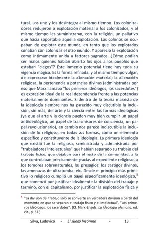 Silva, Ludovico - El sueño Insomne - 13
tural. Los une y los desintegra al mismo tiempo. Los coloniza-
dores redujeron a explotación material a los colonizados, y al
mismo tiempo les suministraron, con la religión, un paliativo
que hacía soportable aquella explotación. Los colonos se ocu-
paban de explotar este mundo, en tanto que los explotados
soñaban con colonizar el otro mundo. Y apareció la explotación
como íntimamente unida a factores sagrados. ¿Cómo podían
ser malos quienes habían abierto los ojos a los pueblos que
estaban "ciegos"? Este inmenso potencial tiene hoy toda su
vigencia mágica. Es la forma refinada, y al mismo tiempo vulgar,
de expresarse idealmente la alienación material; la alienación
religiosa, la pertenencia a potencias divinas (administradas por
eso que Marx llamaba "los primeros ideólogos, los sacerdotes")
es expresión ideal de la real dependencia frente a las potencias
materialmente dominantes. Si dentro de la teoría marxista de
la ideología siempre nos ha parecido muy discutible la inclu-
sión, sin más, del arte y la ciencia entre las formas ideológicas
(ya que el arte y la ciencia pueden muy bien cumplir un papel
antiideológico, un papel de transmisores de conciencia, un pa-
pel revolucionario), en cambio nos parece indiscutible la inclu-
sión de lo religioso, en todas sus formas, como un elemento
específico y constituyente de la ideología. La primera ideología
que existió fue la religiosa, suministrada y administrada por
"trabajadores intelectuales" que habían separado su trabajo del
trabajo físico, que dejaban para el resto de la comunidad, a la
que controlaban precisamente gracias al expediente religioso, a
los temores sobrenaturales, los presagios, los castigos divinos,
las amenazas de ultratumba, etc. Desde el principio más primi-
tivo lo religioso cumplió un papel específicamente ideológico,5
5
"La división del trabajo sólo se convierte en verdadera división a partir del
momento en que se separan el trabajo físico y el intelectual". "Los prime-
ros ideólogos, los sacerdotes". (Cf. Marx-Engels: La ideología alemana, ed.
cit., p. 32.)
que comenzó por justificar idealmente la división del trabajo y
terminó, con el capitalismo, por justificar la explotación física y
 