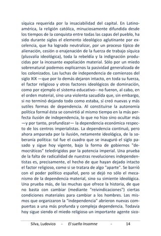 Silva, Ludovico - El sueño Insomne - 14
síquica requerida por la insaciabilidad del capital. En Latino-
américa, la religión católica, minuciosamente difundida desde
los tiempos de la conquista entre todas las capas del pueblo, ha
sido durante siglos el elemento ideológico aglutinante por ex-
celencia, que ha logrado neutralizar, por un proceso típico de
alienación, cesión o enajenación de la fuerza de trabajo síquica
(plusvalía ideológica), toda la rebeldía y la indignación produ-
cidas por la incesante expoliación material. Sólo por un miedo
sobrenatural podemos explicarnos la pasividad generalizada de
los colonizados. Las luchas de independencia de comienzos del
siglo XIX —que por lo demás dejaron intacto, en toda su fuerza,
el factor religioso y otros factores ideológicos de dominación,
como por ejemplo el sistema educativo-- no fueron, al cabo, en
el orden material, sino una violenta sacudida que, sin embargo,
si no terminó dejando todo como estaba, sí creó nuevas y más
sutiles formas de dependencia. Al constituirse la autonomía
política formal ésta se convirtió al mismo tiempo en la más per-
fecta ilusión de independencia, lo que no hizo sino ocultar más
—y por tanto, profundizar— la dependencia económica respec-
to de los centros imperialistas. La dependencia continuó, pero
ahora amparada por la ilusión, netamente ideológica, de la so-
beranía política: tal fue el cuadro que se inauguró el siglo pa-
sado y sigue hoy vigente, bajo la forma de gobiernos "de-
mocráticos" teledirigidos por la potencia imperial. Una prueba
de la falta de radicalidad de nuestras revoluciones independen-
tistas es, precisamente, el hecho de que hayan dejado intacto
el factor religioso, como si se tratara de algo "aparte". Se barrió
con el poder político español, pero se dejó no sólo el meca-
nismo de la dependencia material, sino su simiente ideológica.
Una prueba más, de las muchas que ofrece la historia, de que
no basta con cambiar (mediante "reivindicaciones") ciertas
condiciones materiales para cambiar a los hombres. Los mis-
mos que organizaron la "independencia" abrieron nuevas com-
puertas a una más profunda y compleja dependencia. Todavía
hoy sigue siendo el miedo religioso un importante agente sico-
 