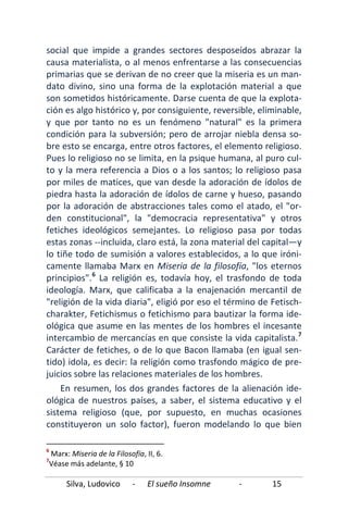 Silva, Ludovico - El sueño Insomne - 15
social que impide a grandes sectores desposeídos abrazar la
causa materialista, o al menos enfrentarse a las consecuencias
primarias que se derivan de no creer que la miseria es un man-
dato divino, sino una forma de la explotación material a que
son sometidos históricamente. Darse cuenta de que la explota-
ción es algo histórico y, por consiguiente, reversible, eliminable,
y que por tanto no es un fenómeno "natural" es la primera
condición para la subversión; pero de arrojar niebla densa so-
bre esto se encarga, entre otros factores, el elemento religioso.
Pues lo religioso no se limita, en la psique humana, al puro cul-
to y la mera referencia a Dios o a los santos; lo religioso pasa
por miles de matices, que van desde la adoración de ídolos de
piedra hasta la adoración de ídolos de carne y hueso, pasando
por la adoración de abstracciones tales como el atado, el "or-
den constitucional", la "democracia representativa" y otros
fetiches ideológicos semejantes. Lo religioso pasa por todas
estas zonas --incluida, claro está, la zona material del capital—y
lo tiñe todo de sumisión a valores establecidos, a lo que iróni-
camente llamaba Marx en Miseria de la filosofía, "los eternos
principios".6
La religión es, todavía hoy, el trasfondo de toda
ideología. Marx, que calificaba a la enajenación mercantil de
"religión de la vida diaria", eligió por eso el término de Fetisch-
charakter, Fetichismus o fetichismo para bautizar la forma ide-
ológica que asume en las mentes de los hombres el incesante
intercambio de mercancías en que consiste la vida capitalista.7
En resumen, los dos grandes factores de la alienación ide-
ológica de nuestros países, a saber, el sistema educativo y el
sistema religioso (que, por supuesto, en muchas ocasiones
constituyeron un solo factor), fueron modelando lo que bien
Carácter de fetiches, o de lo que Bacon llamaba (en igual sen-
tido) idola, es decir: la religión como trasfondo mágico de pre-
juicios sobre las relaciones materiales de los hombres.
6
Marx: Miseria de la Filosofía, II, 6.
7
Véase más adelante, § 10
 