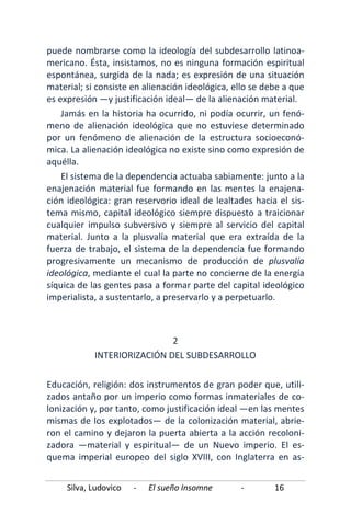 Silva, Ludovico - El sueño Insomne - 16
puede nombrarse como la ideología del subdesarrollo latinoa-
mericano. Ésta, insistamos, no es ninguna formación espiritual
espontánea, surgida de la nada; es expresión de una situación
material; si consiste en alienación ideológica, ello se debe a que
es expresión —y justificación ideal— de la alienación material.
Jamás en la historia ha ocurrido, ni podía ocurrir, un fenó-
meno de alienación ideológica que no estuviese determinado
por un fenómeno de alienación de la estructura socioeconó-
mica. La alienación ideológica no existe sino como expresión de
aquélla.
El sistema de la dependencia actuaba sabiamente: junto a la
enajenación material fue formando en las mentes la enajena-
ción ideológica: gran reservorio ideal de lealtades hacia el sis-
tema mismo, capital ideológico siempre dispuesto a traicionar
cualquier impulso subversivo y siempre al servicio del capital
material. Junto a la plusvalía material que era extraída de la
fuerza de trabajo, el sistema de la dependencia fue formando
progresivamente un mecanismo de producción de plusvalía
ideológica, mediante el cual la parte no concierne de la energía
síquica de las gentes pasa a formar parte del capital ideológico
imperialista, a sustentarlo, a preservarlo y a perpetuarlo.
2
INTERIORIZACIÓN DEL SUBDESARROLLO
Educación, religión: dos instrumentos de gran poder que, utili-
zados antaño por un imperio como formas inmateriales de co-
lonización y, por tanto, como justificación ideal —en las mentes
mismas de los explotados— de la colonización material, abrie-
ron el camino y dejaron la puerta abierta a la acción recoloni-
zadora —material y espiritual— de un Nuevo imperio. El es-
quema imperial europeo del siglo XVIII, con Inglaterra en as-
 