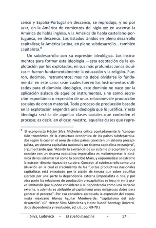 Silva, Ludovico - El sueño Insomne - 17
censo y España-Portugal en descenso, se reprodujo, y no por
azar, en la América de comienzos del siglo xx: en ascenso la
América de habla inglesa, y la América de habla castellano-por-
tuguesa, en descenso. Los Estados Unidos en pleno desarrollo
capitalista; la América Latina, en pleno subdesarrollo... también
capitalista.8
Un subdesarrollo con su expresión ideológica. Los instru-
mentos para formar esta ideología —esta aceptación de la ex-
plotación por los explotados, en sus más profundas zonas síqui-
cas— fueron fundamentalmente la educación y la religión. Fue-
ron, decimos, instrumentos; mas no debe olvidarse lo funda-
mental en este caso: sean cuales fueren los instrumentos utili-
zados para el dominio ideológico, este dominio no nace por la
aplicación aislada de aquellos instrumentos, sino como secre-
ción espontánea o expresión de unas relaciones de producción
sociales de orden material. Todo proceso de producción basado
en la explotación engendra una ideología que lo justifica. Y esta
ideología será la de aquellas clases sociales que controlen el
proceso; es decir, en el caso nuestro, aquellas clases que repre-
8
El economista Héctor Silva Michelena critica acertadamente la "concep-
ción tricotómica de la estructura económica de los países subdesarrolla-
dos según la cual en el seno de estos países coexisten un sistema precapi-
talista, un sistema capitalista nacional y un sistema capitalista extranjero",
argumentando que "Admitir la existencia de un sistema precapitalísta que
coexiste con un sistema capitalista imperialista es malinterpretar la diná-
mica de los sistemas tal como la concibió Marx, y esquematizar al extremo
la extraor- dinaria riqueza de su obra. Concebir al subdesarrollo como una
situación en la cual el crecimiento de las fuerzas productivas nacionales
capitalistas está entrabado por la acción de tenaza que sobre aquéIlas
ejercen por una parte la dependencia externa (imperialista o no), y por
otra parte las relaciones de producción precapitalitas es incurrir en la gra-
ve limitación que supone considerar a la dependencia como una variable
externa, y además es atribuirle al capitalismo unas milagrosas dotes para
generar el proceso". Por eso considera apropiada la expresión del econo-
mista mexicano Alonso Aguilar Monteverde: "capitalismo del sub-
desarrollo". (Cf. Héctor Silva Michelena y Heinz Rudolf Sonntag: Universi-
dads dependencia y revolución, ed. cit., pp. 69-70.)
 