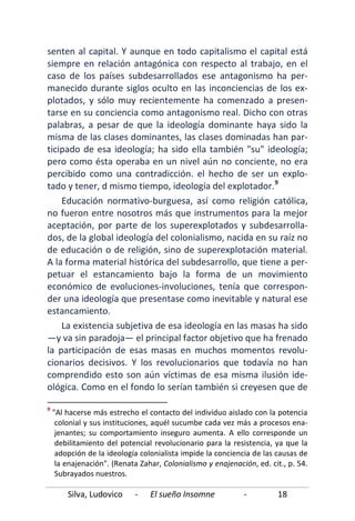 Silva, Ludovico - El sueño Insomne - 18
senten al capital. Y aunque en todo capitalismo el capital está
siempre en relación antagónica con respecto al trabajo, en el
caso de los países subdesarrollados ese antagonismo ha per-
manecido durante siglos oculto en las inconciencias de los ex-
plotados, y sólo muy recientemente ha comenzado a presen-
tarse en su conciencia como antagonismo real. Dicho con otras
palabras, a pesar de que la ideología dominante haya sido la
misma de las clases dominantes, las clases dominadas han par-
ticipado de esa ideología; ha sido ella también "su" ideología;
pero como ésta operaba en un nivel aún no conciente, no era
percibido como una contradicción. el hecho de ser un explo-
tado y tener, d mismo tiempo, ideología del explotador.9
La existencia subjetiva de esa ideología en las masas ha sido
—y va sin paradoja— el principal factor objetivo que ha frenado
la participación de esas masas en muchos momentos revolu-
cionarios decisivos. Y los revolucionarios que todavía no han
comprendido esto son aún víctimas de esa misma ilusión ide-
ológica. Como en el fondo lo serían también si creyesen que de
Educación normativo-burguesa, así como religión católica,
no fueron entre nosotros más que instrumentos para la mejor
aceptación, por parte de los superexplotados y subdesarrolla-
dos, de la global ideología del colonialismo, nacida en su raíz no
de educación o de religión, sino de superexplotación material.
A la forma material histórica del subdesarrollo, que tiene a per-
petuar el estancamiento bajo la forma de un movimiento
económico de evoluciones-involuciones, tenía que correspon-
der una ideología que presentase como inevitable y natural ese
estancamiento.
9
"Al hacerse más estrecho el contacto del individuo aislado con la potencia
colonial y sus instituciones, aquél sucumbe cada vez más a procesos ena-
jenantes; su comportamiento inseguro aumenta. A ello corresponde un
debilitamiento del potencial revolucionario para la resistencia, ya que la
adopción de la ideología colonialista impide la conciencia de las causas de
la enajenación". (Renata Zahar, Colonialismo y enajenación, ed. cit., p. 54.
Subrayados nuestros.
 