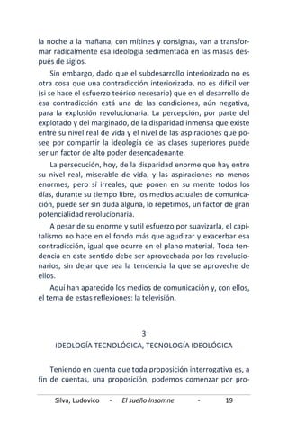 Silva, Ludovico - El sueño Insomne - 19
la noche a la mañana, con mítines y consignas, van a transfor-
mar radicalmente esa ideología sedimentada en las masas des-
pués de siglos.
Sin embargo, dado que el subdesarrollo interiorizado no es
otra cosa que una contradicción interiorizada, no es difícil ver
(si se hace el esfuerzo teórico necesario) que en el desarrollo de
esa contradicción está una de las condiciones, aún negativa,
para la explosión revolucionaria. La percepción, por parte del
explotado y del marginado, de la disparidad inmensa que existe
entre su nivel real de vida y el nivel de las aspiraciones que po-
see por compartir la ideología de las clases superiores puede
ser un factor de alto poder desencadenante.
La persecución, hoy, de la disparidad enorme que hay entre
su nivel real, miserable de vida, y las aspiraciones no menos
enormes, pero sí irreales, que ponen en su mente todos los
días, durante su tiempo libre, los medios actuales de comunica-
ción, puede ser sin duda alguna, lo repetimos, un factor de gran
potencialidad revolucionaria.
A pesar de su enorme y sutil esfuerzo por suavizarla, el capi-
talismo no hace en el fondo más que agudizar y exacerbar esa
contradicción, igual que ocurre en el plano material. Toda ten-
dencia en este sentido debe ser aprovechada por los revolucio-
narios, sin dejar que sea la tendencia la que se aproveche de
ellos.
Aquí han aparecido los medios de comunicación y, con ellos,
el tema de estas reflexiones: la televisión.
3
IDEOLOGÍA TECNOLÓGICA, TECNOLOGÍA IDEOLÓGICA
Teniendo en cuenta que toda proposición interrogativa es, a
fin de cuentas, una proposición, podemos comenzar por pro-
 