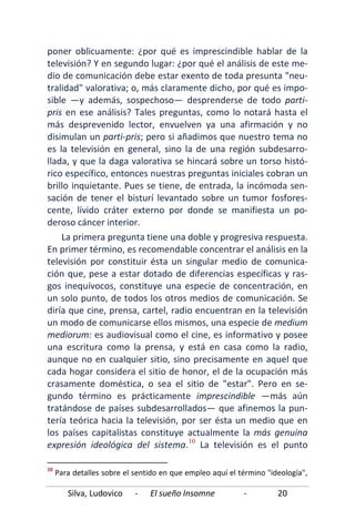 Silva, Ludovico - El sueño Insomne - 20
poner oblicuamente: ¿por qué es imprescindible hablar de la
televisión? Y en segundo lugar: ¿por qué el análisis de este me-
dio de comunicación debe estar exento de toda presunta "neu-
tralidad" valorativa; o, más claramente dicho, por qué es impo-
sible —y además, sospechoso— desprenderse de todo parti-
pris en ese análisis? Tales preguntas, como lo notará hasta el
más desprevenido lector, envuelven ya una afirmación y no
disimulan un parti-pris; pero si añadimos que nuestro tema no
es la televisión en general, sino la de una región subdesarro-
llada, y que la daga valorativa se hincará sobre un torso histó-
rico específico, entonces nuestras preguntas iniciales cobran un
brillo inquietante. Pues se tiene, de entrada, la incómoda sen-
sación de tener el bisturí levantado sobre un tumor fosfores-
cente, lívido cráter externo por donde se manifiesta un po-
deroso cáncer interior.
La primera pregunta tiene una doble y progresiva respuesta.
En primer término, es recomendable concentrar el análisis en la
televisión por constituir ésta un singular medio de comunica-
ción que, pese a estar dotado de diferencias específicas y ras-
gos inequívocos, constituye una especie de concentración, en
un solo punto, de todos los otros medios de comunicación. Se
diría que cine, prensa, cartel, radio encuentran en la televisión
un modo de comunicarse ellos mismos, una especie de medium
mediorum: es audiovisual como el cine, es informativo y posee
una escritura como la prensa, y está en casa como la radio,
aunque no en cualquier sitio, sino precisamente en aquel que
cada hogar considera el sitio de honor, el de la ocupación más
crasamente doméstica, o sea el sitio de "estar". Pero en se-
gundo término es prácticamente imprescindible —más aún
tratándose de países subdesarrollados— que afinemos la pun-
tería teórica hacia la televisión, por ser ésta un medio que en
los países capitalistas constituye actualmente la más genuina
expresión ideológica del sistema.10
10
Para detalles sobre el sentido en que empleo aquí el término "ideología",
La televisión es el punto
 