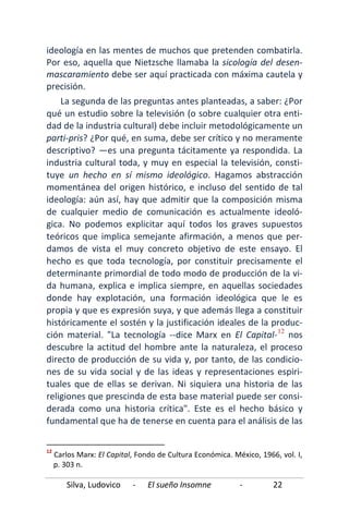Silva, Ludovico - El sueño Insomne - 22
ideología en las mentes de muchos que pretenden combatirla.
Por eso, aquella que Nietzsche llamaba la sicología del desen-
mascaramiento debe ser aquí practicada con máxima cautela y
precisión.
La segunda de las preguntas antes planteadas, a saber: ¿Por
qué un estudio sobre la televisión (o sobre cualquier otra enti-
dad de la industria cultural) debe incluir metodológicamente un
parti-pris? ¿Por qué, en suma, debe ser crítico y no meramente
descriptivo? —es una pregunta tácitamente ya respondida. La
industria cultural toda, y muy en especial la televisión, consti-
tuye un hecho en sí mismo ideológico. Hagamos abstracción
momentánea del origen histórico, e incluso del sentido de tal
ideología: aún así, hay que admitir que la composición misma
de cualquier medio de comunicación es actualmente ideoló-
gica. No podemos explicitar aquí todos los graves supuestos
teóricos que implica semejante afirmación, a menos que per-
damos de vista el muy concreto objetivo de este ensayo. El
hecho es que toda tecnología, por constituir precisamente el
determinante primordial de todo modo de producción de la vi-
da humana, explica e implica siempre, en aquellas sociedades
donde hay explotación, una formación ideológica que le es
propia y que es expresión suya, y que además llega a constituir
históricamente el sostén y la justificación ideales de la produc-
ción material. "La tecnología --dice Marx en El Capital-12
12
Carlos Marx: El Capital, Fondo de Cultura Económica. México, 1966, vol. I,
p. 303 n.
nos
descubre la actitud del hombre ante la naturaleza, el proceso
directo de producción de su vida y, por tanto, de las condicio-
nes de su vida social y de las ideas y representaciones espiri-
tuales que de ellas se derivan. Ni siquiera una historia de las
religiones que prescinda de esta base material puede ser consi-
derada como una historia crítica". Este es el hecho básico y
fundamental que ha de tenerse en cuenta para el análisis de las
 