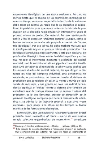 Silva, Ludovico - El sueño Insomne - 23
expresiones ideológicas de una época cualquiera. Pero no es
menos cierto que el análisis de las expresiones ideológicas de
nuestro tiempo —muy en especial la industria de la cultura—
debe tener en cuenta un rasgo que le es específico al capita-
lismo imperialista, y es que nunca antes en la historia la pro-
ducción de la ideología había estado tan íntimamente unida al
proceso mismo de producción material. Por eso resulta perti-
nente y feliz la expresión "industria cultural", aunque, como lo
hemos insinuado, sería aún más propia la expresión de "indus-
tria ideológica". Por eso tal vez ha dicho Herbert Marcuse que
la ideología está hoy en el proceso mismo de producción.13
La televisión, que Leo Lowenthal ha caracterizado con brutal
precisión como sicoanálisis al revés —suerte de monstruosa
terapia colectiva engendradora de represión—,
La
ideología es producida industrialmente, y este plan industrial de
producción ideológica tiene como finalidad específica y exclu-
siva no sólo el incremento incesante y acelerado del capital
material, sino la constitución de un gigantesco capital ideoló-
gico cuyo portador es el hombre de la calle y cuyos dueños son
los mismos dueños del capital material, los que dirigen a dis-
tancia los hilos del complejo industrial. Esta pertenencia no
conciente, o preconciente, del hombre común al sistema de
producción que condiciona sin cesar su mente a través de toda
suerte de mensajes, y que genera no sólo una radical depen-
dencia espiritual o "lealtad" frente al sistema sino también un
excedente real de trabajo síquico que se separa o aliena del
productor, es lo que llamamos proceso de producción de la
plusvalía ideológica, categoría que deberá forzosamente admi-
tirse si se admite la de industria cultural, y que sirve —eso
creemos— para poner a la altura de los tiempos la teoría
marxista de las formaciones ideológicas.
14
13
Marcuse: El hombre unidimensional, J.Mortiz, México, 1968, p. 33.
constituye
14
Esta especie de infusión ideológica o "sicoanálisis al revés" es explicada
muy acertadamente por Adorno: "En lugar de hacer al inconciente el
 