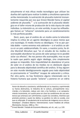 Silva, Ludovico - El sueño Insomne - 24
actualmente el más eficaz medio tecnológico que utilizan los
dueños del capital para realizar la doble y simultánea operación
arriba mencionada: la sustracción de plusvalía material incesan-
temente requerida por eso que Ernest Mandel llama el capital
sediento de plusvalía,15
Decir, pues, que el análisis de un medio como la televisión
implica la crítica de un agente ideológico es poco menos que
una tautología. El medio mismo es ideológico. Y lo es por par-
tida doble —como veremos más adelante— si el análisis se ubi-
ca en un país subdesarrollado. En vano, a nuestro juicio, ha di-
cho Marshall McLuhan que "en el estudio de los medios es
aconsejable abandonar los juicios de valor porque no es posible
aislar sus efectos". No nos parece ello aconsejable, mas no por
la razón que podría argüir algún ideólogo, sino simplemente
porque es imposible. Esta imposibilidad de abandonar el juicio
de valor en el análisis de los medios no es obstáculo alguno
para la deseada objetividad científica del análisis. Si hay alguien
en este mundo ideológicamente cegado para toda objetividad
es precisamente el "científico" incapaz de valoración y crítica.
Por otra parte, no hay fenómeno alguno relacionado con la
historia humana que pueda "aislarse" y ponerse en un vidrio
y la sustracción de la plusvalía ideoló-
gica en el taller mismo de producción de la vida síquica de cada
individuo. La televisión es, en este sentido, lo que los reflexólo-
gos llaman un "refuerzo" constante para un condicionamiento
lo más perfecto posible.
honor de elevarlo a conciencia, satisfaciendo así su impulso y suprimiendo
su fuerza destructiva, la industria de la cultura, principalmente recu-
rriendo a la televisión, reduce aún más a los hombres a un comporta-
miento inconciente, en cuanto pone en claro las condiciones de una exis-
tencia que amenaza con sufrimientos a quien las considera, mientras que
promete premios a quien las idoliza. La parálisis no sólo es curada, sino
que es reforzada. El vocabulario de la escritura de imágenes no es sino es-
tereotipos". (Teodoro Adorno: Intervenciones: nueve modelos de críticas
Monteávila, Caracas, 1969, p. 72.)
15
Ernest Mandel: Tratado de Economía Marxista, ed. cit., vol, r, p. 119.
 