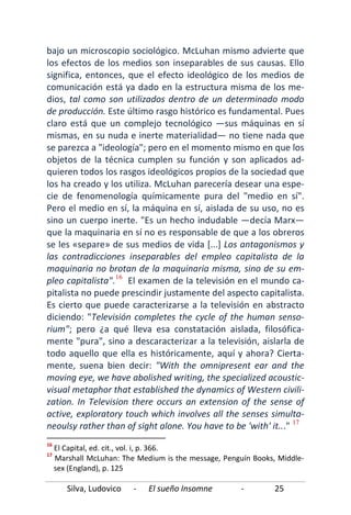 Silva, Ludovico - El sueño Insomne - 25
bajo un microscopio sociológico. McLuhan mismo advierte que
los efectos de los medios son inseparables de sus causas. Ello
significa, entonces, que el efecto ideológico de los medios de
comunicación está ya dado en la estructura misma de los me-
dios, tal como son utilizados dentro de un determinado modo
de producción. Este último rasgo histórico es fundamental. Pues
claro está que un complejo tecnológico —sus máquinas en sí
mismas, en su nuda e inerte materialidad— no tiene nada que
se parezca a "ideología"; pero en el momento mismo en que los
objetos de la técnica cumplen su función y son aplicados ad-
quieren todos los rasgos ideológicos propios de la sociedad que
los ha creado y los utiliza. McLuhan parecería desear una espe-
cie de fenomenología químicamente pura del "medio en sí".
Pero el medio en sí, la máquina en sí, aislada de su uso, no es
sino un cuerpo inerte. "Es un hecho indudable —decía Marx—
que la maquinaria en sí no es responsable de que a los obreros
se les «separe» de sus medios de vida [...] Los antagonismos y
las contradicciones inseparables del empleo capitalista de la
maquinaria no brotan de la maquinaria misma, sino de su em-
pleo capitalista".16
El examen de la televisión en el mundo ca-
pitalista no puede prescindir justamente del aspecto capitalista.
Es cierto que puede caracterizarse a la televisión en abstracto
diciendo: "Televisión completes the cycle of the human senso-
rium"; pero ¿a qué lleva esa constatación aislada, filosófica-
mente "pura", sino a descaracterizar a la televisión, aislarla de
todo aquello que ella es históricamente, aquí y ahora? Cierta-
mente, suena bien decir: "With the omnipresent ear and the
moving eye, we have abolished writing, the specialized acoustic-
visual metaphor that established the dynamics of Western civili-
zation. In Television there occurs an extension of the sense of
active, exploratory touch which involves all the senses simulta-
neoulsy rather than of sight alone. You have to be 'with' it..." 17
16
El Capital, ed. cit., vol. i, p. 366.
17
Marshall McLuhan: The Medium is the message, Penguín Books, Middle-
sex (England), p. 125
 