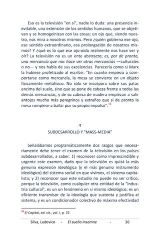 Silva, Ludovico - El sueño Insomne - 26
Eso es la televisión "en sí", nadie lo duda: una presencia in-
evitable, una extensión de los sentidos humanos, que se objeti-
van y se homogeinizan con las cosas; un ojo que, siendo nues-
tro, nos mira a nosotros mismos. Pero ¿quién gobierna ese ojo,
ese sentido extraordinario, esa prolongación de nosotros mis-
mos? Y ¿qué es lo que ese ojo-oído realmente nos hace ver y
oír? La televisión no es un ente abstracto; es, por de pronto,
una mercancía que nos hace ver otras mercancías —culturales
o no— y nos habla de sus excelencias. Parecería como si Marx
la hubiese profetizado al escribir: "En cuanto empieza a com-
portarse como mercancía, la mesa se convierte en un objeto
físicamente metafísico. No sólo se incorpora sobre sus patas
encima del suelo, sino que se pone de cabeza frente a todas las
demás mercancías, y de su cabeza de madera empiezan a salir
antojos mucho más peregrinos y extraños que si de pronto la
mesa rompiese a bailar por su propio impulso".18
Señalábamos programáticamente dos rasgos que necesa-
riamente debe tener el examen de la televisión en los países
subdesarrollados, a saber: 1) reconocer como imprescindible y
urgente este examen, dado que la televisión es quizá la más
genuina expresión ideológica (y el más genuino instrumento
ideológico) del sistema social en que vivimos, el sistema capita-
lista; y 2) reconocer que este estudio no puede no ser crítico,
porque la televisión, como cualquier otra entidad de la "indus-
tria cultural", es un un fenómeno en sí mismo ideológico; es un
eficiente transmisor de la ideología que sustenta y justifica al
sistema, y es un condicionador colectivo de máxima efectividad
4
SUBDESARROLLO Y "MASS-MEDIA"
18
El Capital, ed. cit., vol. I, p. 37.
 