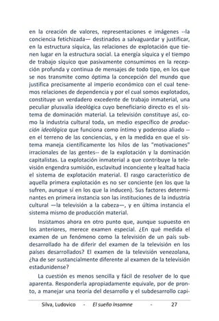 Silva, Ludovico - El sueño Insomne - 27
en la creación de valores, representaciones e imágenes --la
conciencia fetichizada— destinados a salvaguardar y justificar,
en la estructura síquica, las relaciones de explotación que tie-
nen lugar en la estructura social. La energía síquica y el tiempo
de trabajo síquico que pasivamente consumimos en la recep-
ción profunda y continua de mensajes de todo tipo, en los que
se nos transmite como óptima la concepción del mundo que
justifica precisamente al imperio económico con el cual tene-
mos relaciones de dependencia y por el cual somos explotados,
constituye un verdadero excedente de trabajo inmaterial, una
peculiar plusvalía ideológica cuyo beneficiario directo es el sis-
tema de dominación material. La televisión constituye así, co-
mo la industria cultural toda, un medio específico de produc-
ción ideológica que funciona como íntimo y poderoso aliado --
en el terreno de las conciencias, y en la medida en que el sis-
tema maneja científicamente los hilos de las "motivaciones"
irracionales de las gentes-- de la explotación y la dominación
capitalistas. La explotación inmaterial a que contribuye la tele-
visión engendra sumisión, esclavitud inconciente y lealtad hacia
el sistema de explotación material. El rasgo característico de
aquella primera explotación es no ser conciente (en los que la
sufren, aunque sí en los que la inducen). Sus factores determi-
nantes en primera instancia son las instituciones de la industria
cultural —la televisión a la cabeza—, y en última instancia el
sistema mismo de producción material.
Insistamos ahora en otro punto que, aunque supuesto en
los anteriores, merece examen especial. ¿En qué medida el
examen de un fenómeno como la televisión de un país sub-
desarrollado ha de diferir del examen de la televisión en los
países desarrollados? El examen de la televisión venezolana,
¿ha de ser sustancialmente diferente al examen de la televisión
estadunidense?
La cuestión es menos sencilla y fácil de resolver de lo que
aparenta. Responderla apropiadamente equivale, por de pron-
to, a manejar una teoría del desarrollo y el subdesarrollo capi-
 