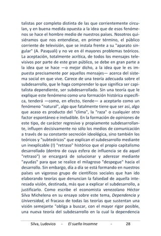 Silva, Ludovico - El sueño Insomne - 28
talistas por completo distinta de las que corrientemente circu-
lan, y en buena medida opuesta a la idea que de esos fenóme-
nos se hace el hombre medio de nuestros países. Nosotros qui-
siéramos que nos entendiese, en primer término, el público
corriente de televisión, que se instala frente a su "aparato sin-
gular" (A. Pasquali) y no ve en él mayores problemas teóricos.
La aceptación, totalmente acrítica, de todos los mensajes tele-
visivos por parte de este gran público, se debe en gran parte a
la idea que se hace —o mejor dicho, a la idea que le es im-
puesta precisamente por aquellos mensajes— acerca del siste-
ma social en que vive. Carece de una teoría adecuada sobre el
subdesarrollo, que le haga comprender lo que significa ser capi-
talista dependiente, ser subdesarrollado. Sin una teoría que le
explique este fenómeno como una formación histórica específi-
ca, tenderá —como, en efecto, tiende— a aceptarlo como un
fenómeno "natural", algo que fatalmente tiene que ser así, algo
que acaso es producto del "clima", la "raza" o cualquier otro
factor espontáneo e ineludible. En la formación de opiniones de
este tipo, de carácter regresivo y propiamente subdesarrollan-
te, influyen decisivamente no sólo los medios de comunicación
a través de su constante secreción ideológica, sino también los
teóricos y "subteóricos" que explican el subdesarrollo mediante
un inexplicable (!) "retraso" histórico que el propio capitalismo
desarrollado (dentro de cuya esfera de influencia se da aquel
"retraso") se encargará de solucionar y aderezar mediante
"ayudas" para que se realice el milagroso "despegue" hacia el
desarrollo. Sin embargo, día a día se está formando en nuestros
países un vigoroso grupo de científicos sociales que han ido
elaborando teorías que denuncian la falsedad de aquella inte-
resada visión, destinada, más que a explicar el subdesarrollo, a
justificarlo. Como escribe el economista venezolano Héctor
Silva Michelena en su ensayo sobre este tema, Dependencia y
Universidad, el fracaso de todas las teorías que sustentan una
visión semejante "obliga a buscar, con el mayor rigor posible,
una nueva teoría del subdesarrollo en la cual la dependencia
 