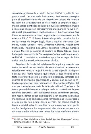 Silva, Ludovico - El sueño Insomne - 29
sea reinterpretada a la luz de los hechos históricos, a fin de que
pueda servir de adecuado instrumento teórico-metodológico
para el establecimiento de un diagnóstico certero de nuestra
realidad. En la elaboración de esta teoría se empeñan actual-
mente varios científicos sociales de nuestro continente. Puede
decirse que ellos están contribuyendo a formar una nueva cien-
cia social genuinamente revolucionaria en América Latina. Sus
ideas ya comienzan a tener importantes repercusiones en la
esfera política".19
Pues bien, la teoría del subdesarrollo implica y necesita una
teoría especial de los medios de comunicación de masas en
relación con nuestro rasgo básico de países capitalistas depen-
dientes; una teoría regional que señale a esos medios como
factores primordiales de la alienación ideológica, correlato que
expresa la alienación generalizada y radical que corroe la es-
tructura productiva, especialmente en el sector tecnológico, del
que por cierto forma parte la industria cultural. Y así como la
teoría general del subdesarrollo parte de un dato critico: la per-
tenencia estructural del subdesarrollo (que Bettelheim prefiere,
con razón, llamar super explotación) a un sistema capitalista
mundial que lo ha originado como formación que le es propia y
es exigida por sus mismas leyes internas, del mismo modo la
teoría especial sobre los medios de comunicación debe partir
del hecho siguiente: los rasgos esenciales de nuestras comuni-
caciones son los mismos que tienen los mass media en el cen-
El lector interesado puede consultar las in-
vestigaciones de Sergio Bagú, Alonso Aguilar, Fernando Car-
mona, André Gunder Frank, Armando Córdova, Héctor Silva
Michelena, Theotonio dos Santos, Fernando Henrique Cardoso
y otros. Merece destacarse el nombre de Darcy Ribeiro, quien
ha forjado una suerte de "cosmogonía" o teoría de largo alcan-
ce histórico con vistas a caracterizar y precisar el lugar histórico
de los pueblos americanos subdesarrollados.
19
Cf. Héctor Silva Michelena y Heinz Rudolf Sonntag: Universidad, depen-
dencia y revolución, ed. cit., cap. TI, p. 71.
 