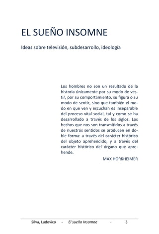 Silva, Ludovico - El sueño Insomne - 3
EL SUEÑO INSOMNE
Ideas sobre televisión, subdesarrollo, ideología
Los hombres no son un resultado de la
historia únicamente por su modo de ves-
tir, por su comportamiento, su figura o su
modo de sentir, sino que también el mo-
do en que ven y escuchan es inseparable
del proceso vital social, tal y como se ha
desarrollado a través de los siglos. Los
hechos que nos son transmitidos a través
de nuestros sentidos se producen en do-
ble forma: a través del carácter histórico
del objeto aprehendido, y a través del
carácter histórico del órgano que apre-
hende.
MAX HORKHEIMER
 