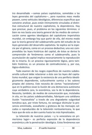 Silva, Ludovico - El sueño Insomne - 30
tro desarrollado —somos países capitalistas, sometidos a las
leyes generales del capitalismo—, pero nuestros mass media
poseen, como vehículos ideológicos, diferencias específicas que
conviene analizar, pues están íntimamente vinculadas al distin-
tivo estructural de nuestro capitalismo, la dependencia. Hay
que precisar, pues, el problema en los siguientes términos: si
bien no nos basta una teoría general de los medios de comuni-
cación como agentes ideológicos del capitalismo imperialista
mundial, sin embargo hay que partir de ella, del mismo modo
que la teoría general del subdesarrollo parte del estudio de las
leyes generales del desarrollo capitalista. Se explica así la espe-
cie por el género, como en un proceso deductivo; una vez com-
prendidas las leyes históricas del capital, de éstas se deriva la
comprensión de fenómenos como el subdesarrollo, pues la
acumulación de capital implica necesariamente la reproducción
de la miseria. Es un proceso rigurosamente lógico, pero tam-
bién histórico; es un proceso de contradicciones y, por eso,
lógico-dialéctico.
Todo examen de los rasgos específicos de nuestro subdes-
arrollo cultural debe relacionar a éste con las leyes del capita-
lismo mundial, que exigen la existencia de una periferia ideoló-
gicamente dependiente, culturalmente sumisa a los valores
propios del sistema. Este necesita de ciertos "nacionalismos"
que en lo político vivan la ilusión de una democracia autónoma
cuya verdadera cara, la económica, sea la de la dependencia.
Necesita, también, de medios de comunicación que, instalados
in situ, en los países subdesarrollados, fabriquen una cotidiana
ilusión "nacionalista" a través de una degradante vulgaridad
temática que, por triste fortuna, no consigue disimular la pre-
sencia omnímoda, avasallante y grotesca de los mensajes cal-
cados o reproducidos de la televisión norteamericana, lo que
hace que de esto se den cuenta hasta los más hipnotizados.
La televisión de nuestros países —y la venezolana en pri-
merísimo lugar— es perfecta expresión de la dependencia
económica y de la penetración ideológica. Estos fenómenos van
 