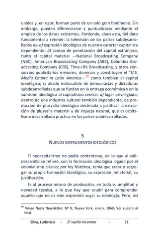 Silva, Ludovico - El sueño Insomne - 31
unidos y, en rigor, forman parte de un solo gran fenómeno. Sin
embargo, pueden diferenciarse y puntualizarse mediante el
empleo de los datos existentes. Partiendo, claro está, del dato
fundamental a retener: la televisión de los países subdesarro-
llados es: a) expresión ideológica de nuestro carácter capitalista
dependiente; b) campo de penetración del capital extranjero,
tanto el capital material —National Broadcasting Company
(NBC), American Broadcasting Company (ABC), Columbia Bro-
adcasting Company (CBS), Time-Life Broadcasting, y otros con-
sorcios publicitarios menores, dominan y constituyen el "U.S.
Media Empire in Latin America—20
Es al proceso mismo de producción, en toda su amplitud y
novedad técnica, a lo que hay que acudir para comprender
aquello que no es sino expresión suya: su ideología. Pero, así
como también el capital
ideológico; c) aliado indiscutible de democracias y dictaduras
subdesarrolladas que se fundan en la entrega económica y en la
sumisión ideológica al capitalismo central; d) lugar privilegiado,
dentro de una industria cultural también dependiente, de pro-
ducción de plusvalía ideológica destinada a justificar la extrac-
ción de plusvalía material y de riqueza natural, que el capita-
lismo desarrollado practica en los países subdesarrollados.
5
NUEVOS INSTRUMENTOS IDEOLÓGICOS
El neocapitalismo no podía contentarse, en lo que al sub-
desarrollo se refiere, con la formación ideológica legada por el
colonialismo clásico; por ley histórica, tenía que crear o segre-
gar su propia formación ideológica, su expresión inmaterial, su
justificación.
20
Véase Nacla Newsletter, Nº 9, Nueva York, enero, 1969, Ver cuadro al
final.
 