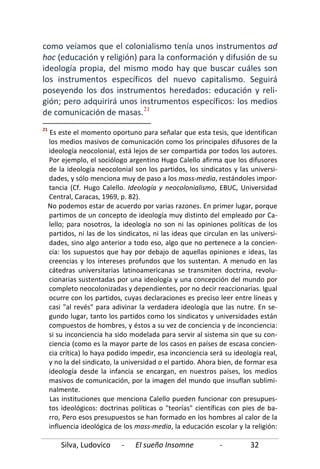 Silva, Ludovico - El sueño Insomne - 32
como veíamos que el colonialismo tenía unos instrumentos ad
hoc (educación y religión) para la conformación y difusión de su
ideología propia, del mismo modo hay que buscar cuáles son
los instrumentos específicos del nuevo capitalismo. Seguirá
poseyendo los dos instrumentos heredados: educación y reli-
gión; pero adquirirá unos instrumentos específicos: los medios
de comunicación de masas.21
21
Es este el momento oportuno para señalar que esta tesis, que identifican
los medios masivos de comunicación como los principales difusores de la
ideología neocolonial, está lejos de ser compartida por todos los autores.
Por ejemplo, el sociólogo argentino Hugo Calello afirma que los difusores
de la ideología neocolonial son los partidos, los sindicatos y las universi-
dades, y sólo menciona muy de paso a los mass-media, restándoles impor-
tancia (Cf. Hugo Calello. Ideología y neocolonialismo, EBUC, Universidad
Central, Caracas, 1969, p. 82).
No podemos estar de acuerdo por varias razones. En primer lugar, porque
partimos de un concepto de ideología muy distinto del empleado por Ca-
lello; para nosotros, la ideología no son ni las opiniones políticas de los
partidos, ni las de los sindicatos, ni las ideas que circulan en las universi-
dades, sino algo anterior a todo eso, algo que no pertenece a la concien-
cia: los supuestos que hay por debajo de aquellas opiniones e ideas, las
creencias y los intereses profundos que los sustentan. A menudo en las
cátedras universitarias latinoamericanas se transmiten doctrina, revolu-
cionarias sustentadas por una ideología y una concepción del mundo por
completo neocolonizadas y dependientes, por no decir reaccionarias. Igual
ocurre con los partidos, cuyas declaraciones es preciso leer entre líneas y
casi "al revés" para adivinar la verdadera ideología que las nutre. En se-
gundo lugar, tanto los partidos como los sindicatos y universidades están
compuestos de hombres, y éstos a su vez de conciencia y de inconciencia:
si su inconciencia ha sido modelada para servir al sistema sin que su con-
ciencia (como es la mayor parte de los casos en países de escasa concien-
cia crítica) lo haya podido impedir, esa inconciencia será su ideología real,
y no la del sindicato, la universidad o el partido. Ahora bien, de formar esa
ideología desde la infancia se encargan, en nuestros países, los medios
masivos de comunicación, por la imagen del mundo que insuflan sublimi-
nalmente.
Las instituciones que menciona Calello pueden funcionar con presupues-
tos ideológicos: doctrinas políticas o "teorías" científicas con pies de ba-
rro, Pero esos presupuestos se han formado en los hombres al calor de la
influencia ideológica de los mass-media, la educación escolar y la religión:
 