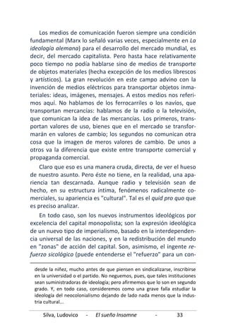 Silva, Ludovico - El sueño Insomne - 33
Los medios de comunicación fueron siempre una condición
fundamental (Marx lo señaló varias veces, especialmente en La
ideología alemana) para el desarrollo del mercado mundial, es
decir, del mercado capitalista. Pero hasta hace relativamente
poco tiempo no podía hablarse sino de medios de transporte
de objetos materiales (hecha excepción de los medios librescos
y artísticos). La gran revolución en este campo advino con la
invención de medios eléctricos para transportar objetos inma-
teriales: ideas, imágenes, mensajes. A estos medios nos referi-
mos aquí. No hablamos de los ferrocarriles o los navíos, que
transportan mercancías: hablamos de la radio o la televisión,
que comunican la idea de las mercancías. Los primeros, trans-
portan valores de uso, bienes que en el mercado se transfor-
marán en valores de cambio; los segundos no comunican otra
cosa que la imagen de meros valores de cambio. De unos a
otros va la diferencia que existe entre transporte comercial y
propaganda comercial.
Claro que eso es una manera cruda, directa, de ver el hueso
de nuestro asunto. Pero éste no tiene, en la realidad, una apa-
riencia tan descarnada. Aunque radio y televisión sean de
hecho, en su estructura íntima, fenómenos radicalmente co-
merciales, su apariencia es "cultural". Tal es el quid pro quo que
es preciso analizar.
En todo caso, son los nuevos instrumentos ideológicos por
excelencia del capital monopolista; son la expresión ideológica
de un nuevo tipo de imperialismo, basado en la interdependen-
cia universal de las naciones, y en la redistribución del mundo
en "zonas" de acción del capital. Son, asimismo, el ingente re-
fuerzo sicológico (puede entenderse el "refuerzo" para un con-
desde la niñez, mucho antes de que piensen en sindicalizarse, inscribirse
en la universidad o el partido. No neguemos, pues, que tales instituciones
sean suministradoras de ideología; pero afirmemos que lo son en segundo
grado. Y, en todo caso, consideremos como una grave falla estudiar la
ideología del neocolonialismo dejando de lado nada menos que la indus-
tria cultural...
 