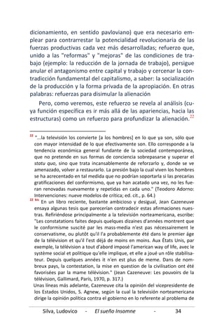 Silva, Ludovico - El sueño Insomne - 34
dicionamiento, en sentido pavloviano) que era necesario em-
plear para contrarrestar la potencialidad revolucionaria de las
fuerzas productivas cada vez más desarrolladas; refuerzo que,
unido a las "reformas" y "mejoras" de las condiciones de tra-
bajo (ejemplo: la reducción de la jornada de trabajo), persigue
anular el antagonismo entre capital y trabajo y cercenar la con-
tradicción fundamental del capitalismo, a saber: la socialización
de la producción y la forma privada de la apropiación. En otras
palabras: refuerzas para disimular la alienación
Pero, como veremos, este refuerzo se revela al análisis (cu-
ya función específica es ir más allá de las apariencias, hacia las
estructuras) como un refuerzo para profundizar la alienación.22
22
"...la televisión los convierte [a los hombres] en lo que ya son, sólo que
con mayor intensidad de lo que efectivamente son. Ello corresponde a la
tendencia económica general fundante de la sociedad contemporánea,
que no pretende en sus formas de conciencia sobrepasarse y superar el
statu quo, sino que trata incansablemente de reforzarlo y, donde se ve
amenazado, volver a restaurarlo. La presión bajo la cual viven los hombres
se ha acrecentado en tal medida que no podrían soportarla si las precarias
gratificaciones del conformismo, que ya han acatado una vez, no les fue-
ran renovadas nuevamente y repetidas en cada uno." (Teodoro Adorno:
Intervenciones: nueve modelos de crítica; ed. cit., p. 64.)
22 bis
En un libro reciente, bastante ambicioso y desigual, Jean Cazeneuve
ensaya algunas tesis que parecerían contradecir estas afirmaciones nues-
tras. Refiriéndose principalmente a la televisión norteamericana, escribe:
"Les constatations faites depuis quelques dizaines d'années montrent que
le conformisme suscité par les mass-media n'est pas nécessairement le
conservatisme, ou plutôt qu'il l'a probablemente été dans le premier áge
de la télévision et qu'il l'est déjá de moins en moins. Aux États Unis, par
exemple, la télévision a tout d'abord imposé l'american way of life, avec le
système social et politique qu'elle implique, et elle a joué un rôle stabilisa-
teur. Depuis quelques années it n'en est plus de meme. Dans de nom-
breux pays, la contestation, la mise en question de la civilisation ont été
favorisées par la mame télévision." (Jean Cazeneuve: Les pouvoirs de la
télévision, Gallimard, París, 1970, p. 317.)
Unas líneas más adelante, Cazeneuve cita la opinión del vicepresidente de
los Estados Unidos, S. Agnew, según la cual la televisión norteamericana
dirige la opinión política contra el gobierno en lo referente al problema de
 