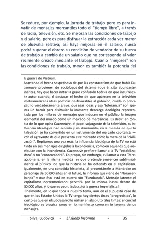 Silva, Ludovico - El sueño Insomne - 35
Se reduce, por ejemplo, la jornada de trabajo, pero es para in-
vadir de mensajes mercantiles todo el "tiempo libre", a través
de radio, televisión, etc. Se mejoran las condiciones de trabajo
y el salario, pero es para disfrazar la extracción cada vez mayor
de plusvalía relativa; así haya mejoras en el salario, nunca
podrá superar el obrero su condición de vendedor de su fuerza
de trabajo a cambio de un salario que no corresponde al valor
realmente creado mediante el trabajo. Cuanto "mejores" son
las condiciones de trabajo, mayor es también la potencia del
la guerra de Vietnam.
Apartando el hecho sospechoso de que las constatations de que habla Ca-
zeneuve provienen de sociólogos del sistema (que él cita abundante-
mente), hay que hacer notar la grave confusión teórica en que incurre es-
te autor cuando, al destacar el hecho de que aparecen en la televisión
norteamericana ideas políticas desfavorables al gobierno, olvida lo princi-
pal, lo verdaderamente grave: que esas ideas y esa "tolerancia" son ape-
nas un barniz para disimular la incesante descarga ideológica represen-
tada por los millares de mensajes que inducen en el público la imagen
elemental del mundo como un mercado de mercancías. Es decir: en con-
tra de lo que opina Cazeneuve, el papel sojuzgante de la televisión, su in-
fluencia ideológica han crecido y no disminuido, en la medida en que la
televisión se ha convertido en un instrumento del mercado capitalista —
con el agravante de que presenta este mercado como la meta de la "civili-
zación". Repitamos una vez más: la influencia ideológica de la TV no está
tanto en sus mensajes dirigidos a la conciencia, como en aquellos que ma-
nipulan con la inconciencia. Cazeneuve prefiere llamar a la TV "estabiliza-
dora" y no "conservadora". Lo propio, sin embargo, es llamar a esta TV re-
accionaria, en la misma medida en que pretende convencer subliminal-
mente al público de que la historia se ha detenido en el capitalismo.
Igualmente, en una conocida historieta, al presentársele a Mandrake un
personaje de 50 000 años en el futuro, le informa que viene de "Noramer-
banda" y que ésta está en guerra con "Eurobanda". Mensaje latente: el
capitalismo norteamericano pervivirá por lo menos hasta dentro de
50.000 años, y lo que es peor, ¡subsistirá la guerra imperialista!
Finalmente, en lo que toca a nuestro tema, aun en el supuesto caso de
que en los Estados Unidos la TV tenga hoy ciertos tintes "progresistas", lo
cierto es que en el subdesarrollo no hay en absoluto tales tintes: el control
ideológico se practica tanto en lo manifiesto como en lo latente de los
mensajes.
 