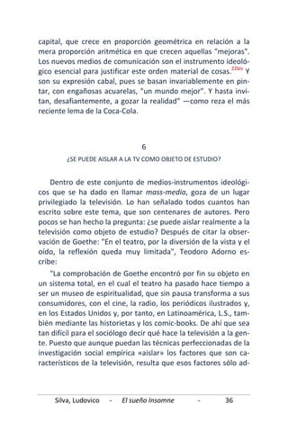 Silva, Ludovico - El sueño Insomne - 36
capital, que crece en proporción geométrica en relación a la
mera proporción aritmética en que crecen aquellas "mejoras".
Los nuevos medios de comunicación son el instrumento ideoló-
gico esencial para justificar este orden material de cosas.22bis
"La comprobación de Goethe encontró por fin su objeto en
un sistema total, en el cual el teatro ha pasado hace tiempo a
ser un museo de espiritualidad, que sin pausa transforma a sus
consumidores, con el cine, la radio, los periódicos ilustrados y,
en los Estados Unidos y, por tanto, en Latinoamérica, L.S., tam-
bién mediante las historietas y los comic-books. De ahí que sea
tan difícil para el sociólogo decir qué hace la televisión a la gen-
te. Puesto que aunque puedan las técnicas perfeccionadas de la
investigación social empírica «aislar» los factores que son ca-
racterísticos de la televisión, resulta que esos factores sólo ad-
Y
son su expresión cabal, pues se basan invariablemente en pin-
tar, con engañosas acuarelas, "un mundo mejor". Y hasta invi-
tan, desafiantemente, a gozar la realidad" —como reza el más
reciente lema de la Coca-Cola.
6
¿SE PUEDE AISLAR A LA TV COMO OBJETO DE ESTUDIO?
Dentro de este conjunto de medios-instrumentos ideológi-
cos que se ha dado en llamar mass-media, goza de un lugar
privilegiado la televisión. Lo han señalado todos cuantos han
escrito sobre este tema, que son centenares de autores. Pero
pocos se han hecho la pregunta: ¿se puede aislar realmente a la
televisión como objeto de estudio? Después de citar la obser-
vación de Goethe: "En el teatro, por la diversión de la vista y el
oído, la reflexión queda muy limitada", Teodoro Adorno es-
cribe:
 