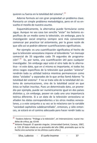 Silva, Ludovico - El sueño Insomne - 37
quieren su fuerza en la totalidad del sistema".23
Por ejemplo: es una cuantificación significativa el hecho de
que la televisión venezolana impone al televidente "un mensaje
comercial de 33 segundos cada 79 segundos de programa-
ción".
Adorno formula así con gran propiedad un problema clave.
Parecería un simple problema metodológico, pero en él va en-
vuelto el meollo de nuestro asunto.
Esquemáticamente, la alternativa puede formularse como
sigue. Aunque no sea cosa tan sencilla "aislar" los factores es-
pecíficos de un medio como la televisión, sin embargo, para la
investigación social empírica siempre será más conveniente
comenzar por practicar tal aislamiento, por la grave razón de
que sólo así se podrán obtener cuantificaciones significativas.
24
23
Teodoro Adorno: "Prólogo a la televisión", en Intervenciones: nueve mo-
delos de crítica, pp. 63-64.
24
Antonio Pasquali: El aparato singular, Universidad Central, Caracas, 1967,
p. 119. (El dato citado es un promedio del año 1966. promedio que no ha
hecho sino aumentar en los últimos cuatro años.)
Es, por tanto, una cuantificación útil para cualquier
investigador. Sin embargo aquí está el otro lado de la alterna-
tiva-- ni este dato, que en sí mismo es importante, ni todos los
otros rasgos específicos de la televisión que puedan "aislarse"
rendirán toda su utilidad teórica mientras permanezcan como
datos "aislados" y separados de lo que arriba llamó Adorno "la
totalidad del sistema". Y no se trata sólo de la totalidad del sis-
tema de comunicaciones, sino de la totalidad social en que
éstas se hallan inscritas. Pues un determinado dato, un prome-
dio por ejemplo, puede ser numéricamente igual en dos países
distintos y, sin embargo, poseer en cada uno una importancia
teórica diferente. Si a un dato de la televisión venezolana se
añaden los datos correspondientes a los otros medios venezo-
lanos, y a este conjunto a su vez se lo relaciona con la variable
"sociedad capitalista subdesarrollada", entonces, y sólo enton-
ces, se estará en el camino adecuado para hacer rendir todo su
 