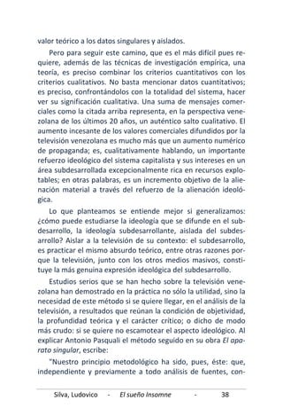 Silva, Ludovico - El sueño Insomne - 38
valor teórico a los datos singulares y aislados.
Pero para seguir este camino, que es el más difícil pues re-
quiere, además de las técnicas de investigación empírica, una
teoría, es preciso combinar los criterios cuantitativos con los
criterios cualitativos. No basta mencionar datos cuantitativos;
es preciso, confrontándolos con la totalidad del sistema, hacer
ver su significación cualitativa. Una suma de mensajes comer-
ciales como la citada arriba representa, en la perspectiva vene-
zolana de los últimos 20 años, un auténtico salto cualitativo. El
aumento incesante de los valores comerciales difundidos por la
televisión venezolana es mucho más que un aumento numérico
de propaganda; es, cualitativamente hablando, un importante
refuerzo ideológico del sistema capitalista y sus intereses en un
área subdesarrollada excepcionalmente rica en recursos explo-
tables; en otras palabras, es un incremento objetivo de la alie-
nación material a través del refuerzo de la alienación ideoló-
gica.
Lo que planteamos se entiende mejor si generalizamos:
¿cómo puede estudiarse la ideología que se difunde en el sub-
desarrollo, la ideología subdesarrollante, aislada del subdes-
arrollo? Aislar a la televisión de su contexto: el subdesarrollo,
es practicar el mismo absurdo teórico, entre otras razones por-
que la televisión, junto con los otros medios masivos, consti-
tuye la más genuina expresión ideológica del subdesarrollo.
Estudios serios que se han hecho sobre la televisión vene-
zolana han demostrado en la práctica no sólo la utilidad, sino la
necesidad de este método si se quiere llegar, en el análisis de la
televisión, a resultados que reúnan la condición de objetividad,
la profundidad teórica y el carácter crítico; o dicho de modo
más crudo: si se quiere no escamotear el aspecto ideológico. Al
explicar Antonio Pasquali el método seguido en su obra El apa-
rato singular, escribe:
"Nuestro principio metodológico ha sido, pues, éste: que,
independiente y previamente a todo análisis de fuentes, con-
 