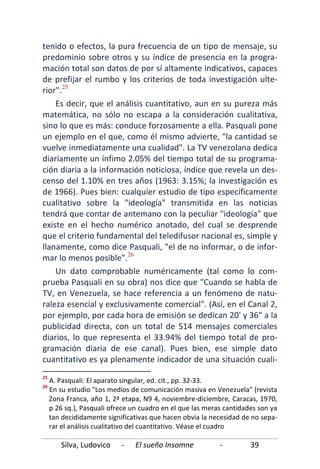 Silva, Ludovico - El sueño Insomne - 39
tenido o efectos, la pura frecuencia de un tipo de mensaje, su
predominio sobre otros y su índice de presencia en la progra-
mación total son datos de por sí altamente indicativos, capaces
de prefijar el rumbo y los criterios de toda investigación ulte-
rior".25
Es decir, que el análisis cuantitativo, aun en su pureza más
matemática, no sólo no escapa a la consideración cualitativa,
sino lo que es más: conduce forzosamente a ella. Pasquali pone
un ejemplo en el que, como él mismo advierte, "la cantidad se
vuelve inmediatamente una cualidad". La TV venezolana dedica
diariamente un ínfimo 2.05% del tiempo total de su programa-
ción diaria a la información noticiosa, índice que revela un des-
censo del 1.10% en tres años (1963: 3.15%; la investigación es
de 1966). Pues bien: cualquier estudio de tipo específicamente
cualitativo sobre la "ideología" transmitida en las noticias
tendrá que contar de antemano con la peculiar "ideología" que
existe en el hecho numérico anotado, del cual se desprende
que el criterio fundamental del teledifusor nacional es, simple y
llanamente, como dice Pasquali, "el de no informar, o de infor-
mar lo menos posible".26
Un dato comprobable numéricamente (tal como lo com-
prueba Pasquali en su obra) nos dice que "Cuando se habla de
TV, en Venezuela, se hace referencia a un fenómeno de natu-
raleza esencial y exclusivamente comercial". (Así, en el Canal 2,
por ejemplo, por cada hora de emisión se dedican 20' y 36" a la
publicidad directa, con un total de 514 mensajes comerciales
diarios, lo que representa el 33.94% del tiempo total de pro-
gramación diaria de ese canal). Pues bien, ese simple dato
cuantitativo es ya plenamente indicador de una situación cuali-
25
A. Pasquali: El aparato singular, ed. cit., pp. 32-33.
26
En su estudio "Los medios de comunicación masiva en Venezuela" (revista
Zona Franca, año 1, 2ª etapa, N9 4, noviembre-diciembre, Caracas, 1970,
p 26 sq.), Pasquali ofrece un cuadro en el que las meras cantidades son ya
tan decididamente significativas que hacen obvia la necesidad de no sepa-
rar el análisis cualitativo del cuantitativo. Véase el cuadro
 