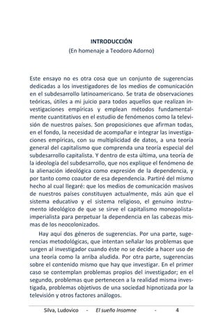 Silva, Ludovico - El sueño Insomne - 4
INTRODUCCIÓN
(En homenaje a Teodoro Adorno)
Este ensayo no es otra cosa que un conjunto de sugerencias
dedicadas a los investigadores de los medios de comunicación
en el subdesarrollo latinoamericano. Se trata de observaciones
teóricas, útiles a mi juicio para todos aquellos que realizan in-
vestigaciones empíricas y emplean métodos fundamental-
mente cuantitativos en el estudio de fenómenos como la televi-
sión de nuestros países. Son proposiciones que afirman todas,
en el fondo, la necesidad de acompañar e integrar las investiga-
ciones empíricas, con su multiplicidad de datos, a una teoría
general del capitalismo que comprenda una teoría especial del
subdesarrollo capitalista. Y dentro de esta última, una teoría de
la ideología del subdesarrollo, que nos explique el fenómeno de
la alienación ideológica como expresión de la dependencia, y
por tanto como coautor de esa dependencia. Partiré del mismo
hecho al cual llegaré: que los medios de comunicación masivos
de nuestros países constituyen actualmente, más aún que el
sistema educativo y el sistema religioso, el genuino instru-
mento ideológico de que se sirve el capitalismo monopolista-
imperialista para perpetuar la dependencia en las cabezas mis-
mas de los neocolonizados.
Hay aquí dos géneros de sugerencias. Por una parte, suge-
rencias metodológicas, que intentan señalar los problemas que
surgen al investigador cuando éste no se decide a hacer uso de
una teoría como la arriba aludida. Por otra parte, sugerencias
sobre el contenido mismo que hay que investigar. En el primer
caso se contemplan problemas propios del investigador; en el
segundo, problemas que pertenecen a la realidad misma inves-
tigada, problemas objetivos de una sociedad hipnotizada por la
televisión y otros factores análogos.
 