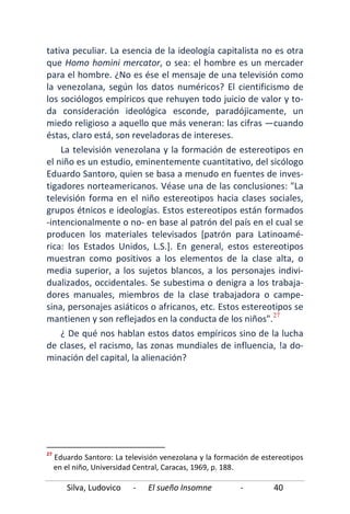 Silva, Ludovico - El sueño Insomne - 40
tativa peculiar. La esencia de la ideología capitalista no es otra
que Homo homini mercator, o sea: el hombre es un mercader
para el hombre. ¿No es ése el mensaje de una televisión como
la venezolana, según los datos numéricos? El cientificismo de
los sociólogos empíricos que rehuyen todo juicio de valor y to-
da consideración ideológica esconde, paradójicamente, un
miedo religioso a aquello que más veneran: las cifras —cuando
éstas, claro está, son reveladoras de intereses.
La televisión venezolana y la formación de estereotipos en
el niño es un estudio, eminentemente cuantitativo, del sicólogo
Eduardo Santoro, quien se basa a menudo en fuentes de inves-
tigadores norteamericanos. Véase una de las conclusiones: "La
televisión forma en el niño estereotipos hacia clases sociales,
grupos étnicos e ideologías. Estos estereotipos están formados
-intencionalmente o no- en base al patrón del país en el cual se
producen los materiales televisados [patrón para Latinoamé-
rica: los Estados Unidos, L.S.]. En general, estos estereotipos
muestran como positivos a los elementos de la clase alta, o
media superior, a los sujetos blancos, a los personajes indivi-
dualizados, occidentales. Se subestima o denigra a los trabaja-
dores manuales, miembros de la clase trabajadora o campe-
sina, personajes asiáticos o africanos, etc. Estos estereotipos se
mantienen y son reflejados en la conducta de los niños".27
27
Eduardo Santoro: La televisión venezolana y la formación de estereotipos
en el niño, Universidad Central, Caracas, 1969, p. 188.
¿ De qué nos hablan estos datos empíricos sino de la lucha
de clases, el racismo, las zonas mundiales de influencia, !a do-
minación del capital, la alienación?
 