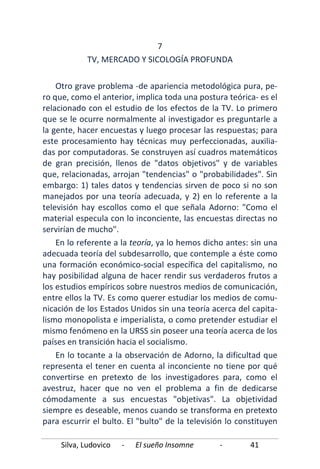 Silva, Ludovico - El sueño Insomne - 41
7
TV, MERCADO Y SICOLOGÍA PROFUNDA
Otro grave problema -de apariencia metodológica pura, pe-
ro que, como el anterior, implica toda una postura teórica- es el
relacionado con el estudio de los efectos de la TV. Lo primero
que se le ocurre normalmente al investigador es preguntarle a
la gente, hacer encuestas y luego procesar las respuestas; para
este procesamiento hay técnicas muy perfeccionadas, auxilia-
das por computadoras. Se construyen así cuadros matemáticos
de gran precisión, llenos de "datos objetivos" y de variables
que, relacionadas, arrojan "tendencias" o "probabilidades". Sin
embargo: 1) tales datos y tendencias sirven de poco si no son
manejados por una teoría adecuada, y 2) en lo referente a la
televisión hay escollos como el que señala Adorno: "Como el
material especula con lo inconciente, las encuestas directas no
servirían de mucho".
En lo referente a la teoría, ya lo hemos dicho antes: sin una
adecuada teoría del subdesarrollo, que contemple a éste como
una formación económico-social específica del capitalismo, no
hay posibilidad alguna de hacer rendir sus verdaderos frutos a
los estudios empíricos sobre nuestros medios de comunicación,
entre ellos la TV. Es como querer estudiar los medios de comu-
nicación de los Estados Unidos sin una teoría acerca del capita-
lismo monopolista e imperialista, o como pretender estudiar el
mismo fenómeno en la URSS sin poseer una teoría acerca de los
países en transición hacia el socialismo.
En lo tocante a la observación de Adorno, la dificultad que
representa el tener en cuenta al inconciente no tiene por qué
convertirse en pretexto de los investigadores para, como el
avestruz, hacer que no ven el problema a fin de dedicarse
cómodamente a sus encuestas "objetivas". La objetividad
siempre es deseable, menos cuando se transforma en pretexto
para escurrir el bulto. El "bulto" de la televisión lo constituyen
 