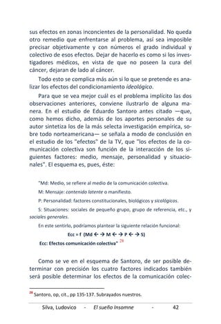 Silva, Ludovico - El sueño Insomne - 42
sus efectos en zonas inconcientes de la personalidad. No queda
otro remedio que enfrentarse al problema, así sea imposible
precisar objetivamente y con números el grado individual y
colectivo de esos efectos. Dejar de hacerlo es como si los inves-
tigadores médicos, en vista de que no poseen la cura del
cáncer, dejaran de lado al cáncer.
Todo esto se complica más aún si lo que se pretende es ana-
lizar los efectos del condicionamiento ideológico.
Para que se vea mejor cuál es el problema implícito las dos
observaciones anteriores, conviene ilustrarlo de alguna ma-
nera. En el estudio de Eduardo Santoro antes citado —que,
como hemos dicho, además de los aportes personales de su
autor sintetiza los de la más selecta investigación empírica, so-
bre todo norteamericana— se señala a modo de conclusión en
el estudio de los "efectos" de la TV, que "los efectos de la co-
municación colectiva son función de la interacción de los si-
guientes factores: medio, mensaje, personalidad y situacio-
nales". El esquema es, pues, éste:
"Md: Medio, se refiere al medio de la comunicación colectiva.
M: Mensaje: contenido latente o manifiesto.
P: Personalidad: factores constitucionales, biológicos y sicológicos.
S: Situaciones: sociales de pequeño grupo, grupo de referencia, etc., y
sociales generales.
En este sentirlo, podríamos plantear la siguiente relación funcional:
Ecc = f (Md   M   P   S)
Ecc: Efectos comunicación colectiva"
28
Como se ve en el esquema de Santoro, de ser posible de-
terminar con precisión los cuatro factores indicados también
será posible determinar los efectos de la comunicación colec-
28
Santoro, op, cit., pp 135-137. Subrayados nuestros.
 
