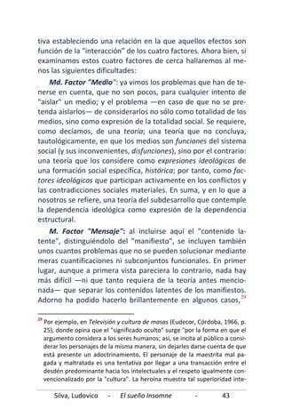 Silva, Ludovico - El sueño Insomne - 43
tiva estableciendo una relación en la que aquellos efectos son
función de la "interacción" de los cuatro factores. Ahora bien, si
examinamos estos cuatro factores de cerca hallaremos al me-
nos las siguientes dificultades:
Md. Factor "Medio": ya vimos los problemas que han de te-
nerse en cuenta, que no son pocos, para cualquier intento de
"aislar" un medio; y el problema —en caso de que no se pre-
tenda aislarlos— de considerarlos no sólo como totalidad de los
medios, sino como expresión de la totalidad social. Se requiere,
como decíamos, de una teoría; una teoría que no concluya,
tautológicamente, en que los medios son funciones del sistema
social (y sus inconvenientes, disfunciones), sino por el contrario:
una teoría que los considere como expresiones ideológicas de
una formación social específica, histórica; por tanto, como fac-
tores ideológicos que participan activamente en los conflictos y
las contradicciones sociales materiales. En suma, y en lo que a
nosotros se refiere, una teoría del subdesarrollo que contemple
la dependencia ideológica como expresión de la dependencia
estructural.
M. Factor "Mensaje": al incluirse aquí el "contenido la-
tente", distinguiéndolo del "manifiesto", se incluyen también
unos cuantos problemas que no se pueden solucionar mediante
meras cuantificaciones ni subconjuntos funcionales. En primer
lugar, aunque a primera vista pareciera lo contrario, nada hay
más difícil —ni que tanto requiera de la teoría antes mencio-
nada— que separar los contenidos latentes de los manifiestos.
Adorno ha podido hacerlo brillantemente en algunos casos,29
29
Por ejemplo, en Televisión y cultura de masas (Eudecor, Córdoba, 1966, p.
25), donde opina que el "significado oculto" surge "por la forma en que el
argumento considera a los seres humanos; así, se incita al público a consi-
derar los personajes de la misma manera, sin dejarles darse cuenta de que
está presente un adoctrinamiento, El personaje de la maestrita mal pa-
gada y maltratada es una tentativa por llegar a una transacción entre el
desdén predominante hacia los intelectuales y el respeto igualmente con-
vencionalizado por la "cultura". La heroína muestra tal superioridad inte-
 