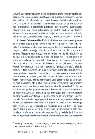 Silva, Ludovico - El sueño Insomne - 45
servirá tal comprobación si no se posee, para interpretarla de-
bidamente, una ciencia social que nos explique el racismo como
alienación, el colonialismo como forma histórica de explota-
ción, la guerra imperialista como medio aberrante de solucio-
nar problemas económico-políticos del sistema capitalista?
¿Cómo, sin una teoría adecuada, se podrá medir el verdadero
alcance de un mensaje oculto semejante, en una sociedad sub-
desarrollada compuesta de negros, blancos, mestizos, mulatos?
P. Factor "Personalidad": la inclusión, en este tercer grupo,
de factores sicológicos junto a los "biológicos" y "constitucio-
nales" ocasiona problemas análogos a los que acabamos de ver
respecto del mensaje latente y el manifiesto. Si hay un es-
quema "latente manifiesto" en los mensajes de la televisión es
porque en las cabezas de quienes los elaboran —tanto como en
cualquier cabeza de mortal— hay zonas de conciencia mani-
fiesta y zonas de conciencia latente. A las primeras llamaba
Freud "conciencia", y a las segundas "preconciencia", siendo
característica de estas últimas el ser actualmente inconcientes,
pero potencialmente concientes: las representaciones de la
preconciencia pueden, auxiliadas por diversas facultades, vol-
verse concientes. Freud distinguía una tercera zona: la incon-
ciencia propiamente dicha, cuyas representaciones no pueden
ascender a la conciencia mediante la simple voluntad.30
30
Véase, por ejemplo, S. Freud, "El yo y el ello", en Obras completas, Biblio-
teca Nueva, Madrid, 1948, vol. ir, p. 1216.
Es de-
cir: hay dos polos por examinar a fondo, si se quiere arribar a
un examen serio del efecto de los mensajes de la televisión; el
primer polo lo constituye el productor de los mensajes: la con-
ciencia "manifiesta" que pone él en un mensaje comercial pue-
de no ser simplemente sino la de que se trata de un "mensaje
comercial", un puro asunto de negocios que no tiene por qué
hacer daño a nadie, pero su conciencia latente es otra más pro-
funda, creada en él por el sistema social, y podría definirse co-
mo la representación elemental del mundo como un mercado
 