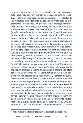 Silva, Ludovico - El sueño Insomne - 46
de mercancías, es decir, la representación del mundo como si
éste fuese naturalmente capitalista. El segundo polo lo consti-
tuye —como en todo esquema comunicacional— el receptor de
los mensajes. Análogamente su conciencia manifiesta (o sim-
plemente: su conciencia) no percibirá en el mensaje comercial
más que eso: un mensaje comercial, un hecho común y co-
rriente de la existencia diaria; sin embargo, en su preconciencia
(y más profundamente, en su inconciencia) se irá sedimen-
tando, desde la infancia y al contacto diario de la TV, aquella
imagen elemental del mundo como un mercado de mercancías,
es decir, la imagen del mundo como naturalmente capitalista. Y
así pasará tal imagen a formar parte de lo más vivo y actuante
de su ideología, vocablo que, según hemos intentado demos-
trar en otro lugar, designa no tanto un parti-pris doctrinario
conciente cuanto un sistema preconciente de representaciones
que apoyan y justifican al sistema social en la cabeza misma del
portador de la ideología.31
31
Véase nuestro ya citado libro La plusvalía ideológica, capítulos II y V.
A los mensajes comerciales se unen,
cada cual con su esquema "latente y manifiesto", los programas
"vivos", el telecine, los mensajes oficiales y las informaciones
noticiosas presuntamente "objetivas"; todo ello pasa por la
conciencia del receptor, pero deja una huella profunda en otras
zonas de su siquismo: huellas perdurables que sólo una con-
ciencia crítica desarrollada puede analizar y rechazar. En suma,
el receptor se convierte en lo que hemos llamado un productor
de plusvalía ideológica, productor de adhesión no conciente al
sistema y, por tanto, de justificación irreal e incremento real de
la extracción de plusvalía material. En el subdesarrollo, se une a
esas representaciones elementales la no menos elemental re-
presentación de la dependencia material e ideológica como
forma "natural" de existencia de nuestros países. El "telecine"
de la televisión venezolana (que es casi íntegramente nortea-
mericano y cubre, según datos de A. Pasquali, el 52.24% del
tiempo total de transmisión de la TV comercial nuestra) ofrece
 