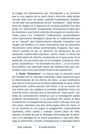 Silva, Ludovico - El sueño Insomne - 47
la imagen de Latinoamérica que corresponde a un territorio
que es una especie de no man's land o tierra de nadie donde
circulan toda clase de espías, capitales fraudulentos, bandole-
ros de toda ralea procedentes de las "metrópolis". ¿Qué efecto
tiene tal imagen en el siquismo de nuestros pueblos? Por otra
parte, las "telenovelas" propiamente venezolanas (al igual que
las mexicanas, que tienen cada día más espacio en nuestra tele-
visión, junto a las "rancheras" tradicionales), comportándose
como expresiones ideológicas típicas de un subdesarrollo que
no es "natural" sino históricamente inducido, transmiten una
imagen del hombre y la mujer venezolanos que los presentan
literalmente como idiotas sentimentales, incapaces "por natu-
raleza" (cuando no por el "destino") de deshacerse de una
aplastante mediocridad espiritual. ¿Cómo medir el efecto de
ese baño diario de detritus sentimental en la gran parte de la
población, sin una teoría que, en lo sicológico, maneje las cate-
gorías sicoanalíticas —sin desmedro de otras—, y en lo econó-
mico-político una adecuada teoría del subdesarrollo que con-
temple a éste como aberración histórica del capitalismo?
S. Factor "Situaciones": se incluye aquí la situación social
del receptor de los mensajes televisivos, dato importante para
la determinación de los efectos de éstos. Lo que tendríamos
que decir en este punto ya lo hemos adelantado en parte. Baste
preguntarnos: ¿cómo precisar este factor si no se cuenta con
una teoría que nos explique la sociedad capitalista como una
lucha de clases? ¿De qué sirve el concepto de "clase social", con
todas las connotaciones empíricas que la investigación pueda
atribuirle correctamente, si se escamotea del análisis el dato
fundamental: el antagonismo de esas clases? ¿De qué sirve, por
otra parte, reconocer que hay cierta pugna entre las clases, si
no se reconoce en esa pugna el antagonismo, esencialmente
capitalista, entre capital y trabajo? ¿Cómo dejar de lado,
además, el hecho de que la ideología transmitida por la televi-
sión es la ideología de las clases poseedoras, y que esta ideo-
logía es dominante y tiende a homogeneizar la ideología entera
 