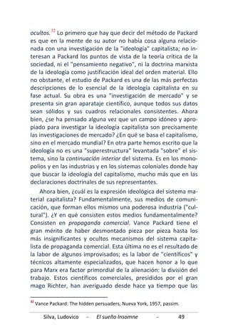Silva, Ludovico - El sueño Insomne - 49
ocultos.32
Ahora bien, ¿cuál es la expresión ideológica del sistema ma-
terial capitalista? Fundamentalmente, sus medios de comuni-
cación, que forman ellos mismos una poderosa industria ("cul-
tural"). ¿Y en qué consisten estos medios fundamentalmente?
Consisten en propaganda comercial. Vance Packard tiene el
gran mérito de haber desmontado pieza por pieza hasta los
más insignificantes y ocultos mecanismos del sistema capita-
lista de propaganda comercial. Esta última no es el resultado de
la labor de algunos improvisados; es la labor de "científicos" y
técnicos altamente especializados, que hacen honor a lo que
para Marx era factor primordial de la alienación: la división del
trabajo. Estos científicos comerciales, presididos por el gran
mago Richter, han averiguado desde hace ya tiempo que las
Lo primero que hay que decir del método de Packard
es que en la mente de su autor no había cosa alguna relacio-
nada con una investigación de la "ideología" capitalista; no in-
teresan a Packard los puntos de vista de la teoría crítica de la
sociedad, ni el "pensamiento negativo", ni la doctrina marxista
de la ideología como justificación ideal del orden material. Ello
no obstante, el estudio de Packard es una de las más perfectas
descripciones de lo esencial de la ideología capitalista en su
fase actual. Su obra es una "investigación de mercado" y se
presenta sin gran aparataje científico, aunque todos sus datos
sean sólidos y sus cuadros relacionales consistentes. Ahora
bien, ¿se ha pensado alguna vez que un campo idóneo y apro-
piado para investigar la ideología capitalista son precisamente
las investigaciones de mercado? ¿En qué se basa el capitalismo,
sino en el mercado mundial? En otra parte hemos escrito que la
ideología no es una "superestructura" levantada "sobre" el sis-
tema, sino la continuación interior del sistema. Es en los mono-
polios y en las industrias y en los sistemas coloniales donde hay
que buscar la ideología del capitalismo, mucho más que en las
declaraciones doctrinales de sus representantes.
32
Vance Packard: The hidden persuaders, Nueva York, 1957, passim.
 