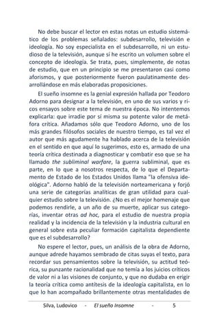 Silva, Ludovico - El sueño Insomne - 5
No debe buscar el lector en estas notas un estudio sistemá-
tico de los problemas señalados: subdesarrollo, televisión e
ideología. No soy especialista en el subdesarrollo, ni un estu-
dioso de la televisión, aunque sí he escrito un volumen sobre el
concepto de ideología. Se trata, pues, simplemente, de notas
de estudio, que en un principio se me presentaron casi como
aforismos, y que posteriormente fueron paulatinamente des-
arrollándose en más elaboradas proposiciones.
El sueño insomne es la genial expresión hallada por Teodoro
Adorno para designar a la televisión, en uno de sus varios y ri-
cos ensayos sobre este tema de nuestra época. No intentemos
explicarla: que irradie por sí misma su potente valor de metá-
fora crítica. Añadamos sólo que Teodoro Adorno, uno de los
más grandes filósofos sociales de nuestro tiempo, es tal vez el
autor que más agudamente ha hablado acerca de la televisión
en el sentido en que aquí lo sugerimos, esto es, armado de una
teoría crítica destinada a diagnosticar y combatir eso que se ha
llamado the subliminal warfare, la guerra subliminal, que es
parte, en lo que a nosotros respecta, de lo que el Departa-
mento de Estado de los Estados Unidos llama "la ofensiva ide-
ológica". Adorno habló de la televisión norteamericana y forjó
una serie de categorías analíticas de gran utilidad para cual-
quier estudio sobre la televisión. ¿No es el mejor homenaje que
podemos rendirle, a un año de su muerte, aplicar sus catego-
rías, inventar otras ad hoc, para el estudio de nuestra propia
realidad y la incidencia de la televisión y la industria cultural en
general sobre esta peculiar formación capitalista dependiente
que es el subdesarrollo?
No espere el lector, pues, un análisis de la obra de Adorno,
aunque adrede hayamos sembrado de citas suyas el texto, para
recordar sus pensamientos sobre la televisión, su actitud teó-
rica, su punzante racionalidad que no temía a los juicios críticos
de valor ni a las visiones de conjunto, y que no dudaba en erigir
la teoría crítica como antítesis de la ideología capitalista, en lo
que lo han acompañado brillantemente otras mentalidades de
 