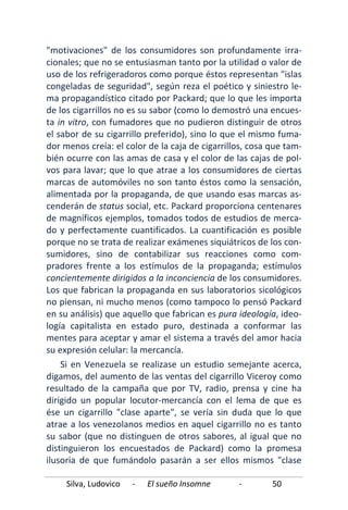 Silva, Ludovico - El sueño Insomne - 50
"motivaciones" de los consumidores son profundamente irra-
cionales; que no se entusiasman tanto por la utilidad o valor de
uso de los refrigeradoros como porque éstos representan "islas
congeladas de seguridad", según reza el poético y siniestro le-
ma propagandístico citado por Packard; que lo que les importa
de los cigarrillos no es su sabor (como lo demostró una encues-
ta in vitro, con fumadores que no pudieron distinguir de otros
el sabor de su cigarrillo preferido), sino lo que el mismo fuma-
dor menos creía: el color de la caja de cigarrillos, cosa que tam-
bién ocurre con las amas de casa y el color de las cajas de pol-
vos para lavar; que lo que atrae a los consumidores de ciertas
marcas de automóviles no son tanto éstos como la sensación,
alimentada por la propaganda, de que usando esas marcas as-
cenderán de status social, etc. Packard proporciona centenares
de magníficos ejemplos, tomados todos de estudios de merca-
do y perfectamente cuantificados. La cuantificación es posible
porque no se trata de realizar exámenes siquiátricos de los con-
sumidores, sino de contabilizar sus reacciones como com-
pradores frente a los estímulos de la propaganda; estímulos
concientemente dirigidos a la inconciencia de los consumidores.
Los que fabrican la propaganda en sus laboratorios sicológicos
no piensan, ni mucho menos (como tampoco lo pensó Packard
en su análisis) que aquello que fabrican es pura ideología, ideo-
logía capitalista en estado puro, destinada a conformar las
mentes para aceptar y amar el sistema a través del amor hacia
su expresión celular: la mercancía.
Si en Venezuela se realizase un estudio semejante acerca,
digamos, del aumento de las ventas del cigarrillo Viceroy como
resultado de la campaña que por TV, radio, prensa y cine ha
dirigido un popular locutor-mercancía con el lema de que es
ése un cigarrillo "clase aparte", se vería sin duda que lo que
atrae a los venezolanos medios en aquel cigarrillo no es tanto
su sabor (que no distinguen de otros sabores, al igual que no
distinguieron los encuestados de Packard) como la promesa
ilusoria de que fumándolo pasarán a ser ellos mismos "clase
 